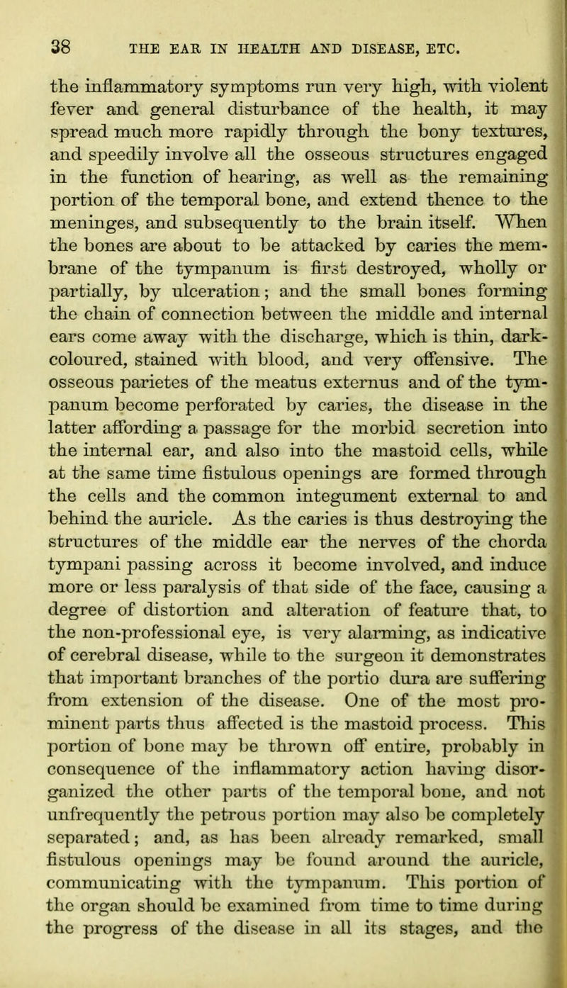 the inflammatoiy symptoms run very high, with violent fever and general disturbance of the health, it may spread much more rapidly through the bony textures, and speedily involve all the osseous structures engaged in the function of hearing, as well as the remaining portion of the temporal bone, and extend thence to the ; meninges, and subsequently to the brain itself. When : the bones are about to be attacked by caries the mem- t brane of the tympanum is first destroyed, wholly or I partially, by ulceration; and the small bones forming the chain of connection between the middle and internal I ears come away with the discharge, which is thin, dark- j coloured, stained with blood, and very offensive. The | osseous parietes of the meatus externus and of the tym- | panum become perforated by caries, the disease in the 1 latter affording a passage for the morbid secretion into I the internal ear, and also into the mastoid cells, while I at the same time fistulous openings are formed through the cells and the common integument external to and behind the auricle. As the caries is thus destroying the structures of the middle ear the nerves of the chorda tympani passing across it become involved, and induce J, more or less paralysis of that side of the face, causing a 1 degree of distortion and alteration of feature that, to 1 the non-professional eye, is very alarming, as indicative I of cerebral disease, while to the surgeon it demonstrates I; that important branches of the portio dura are suffering J from extension of the disease. One of the most pro- £ minent parts thus affected is the mastoid process. This ,! portion of bone may be thrown off entire, probably in consequence of the inflammatory action having disor- ganized the other parts of the temporal bone, and not unfrequently the petrous portion may also be completely separated; and, as has been already remarked, small fistulous openings may be found around the auricle, communicating with the tympanum. This portion of the organ should be examined from time to time during the progress of the disease in all its stages, and the