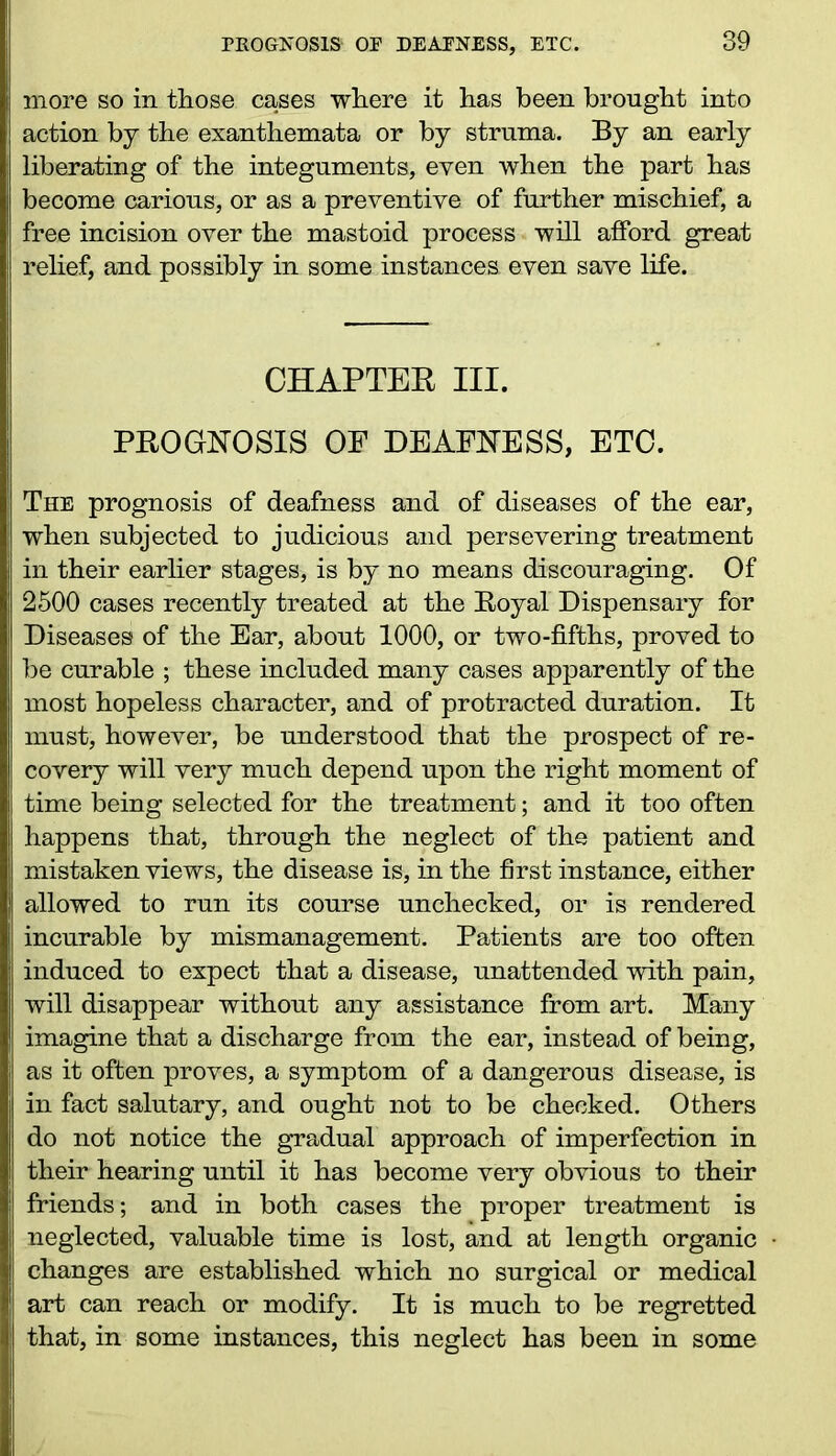 PROGNOSIS- OP DEAENESS, ETC. more so in those cases where it has been brought into action by the exanthemata or by struma. By an early liberating of the integuments, even when the part has become carious, or as a preventive of further mischief, a free incision over the mastoid process will afford great relief, and possibly in some instances, even save life. CHAPTER III. PROGNOSIS OF DEAFNESS, ETC. The prognosis of deafness and of diseases of the ear, when subjected to judicious and persevering treatment in their earlier stages, is by no means discouraging. Of 2500 cases recently treated at the Royal Dispensary for Diseases of the Ear, about 1000, or two-fifths, proved to be curable ; these included many cases apparently of the most hopeless character, and of protracted duration. It must, however, be understood that the prospect of re- covery will very much depend upon the right moment of time being selected for the treatment; and it too often happens that, through the neglect of the patient and mistaken views, the disease is, in the first instance, either allowed to run its course unchecked, or is rendered incurable by mismanagement. Patients are too often induced to expect that a disease, unattended with pain, will disappear without any assistance from art. Many imagine that a discharge from the ear, instead of being, as it often proves, a symptom of a dangerous disease, is in fact salutary, and ought not to be checked. Others do not notice the gradual approach of imperfection in their hearing until it has become very obvious to their friends; and in both cases the proper treatment is neglected, valuable time is lost, and at length organic changes are established which no surgical or medical art can reach or modify. It is much to be regretted that, in some instances, this neglect has been in some