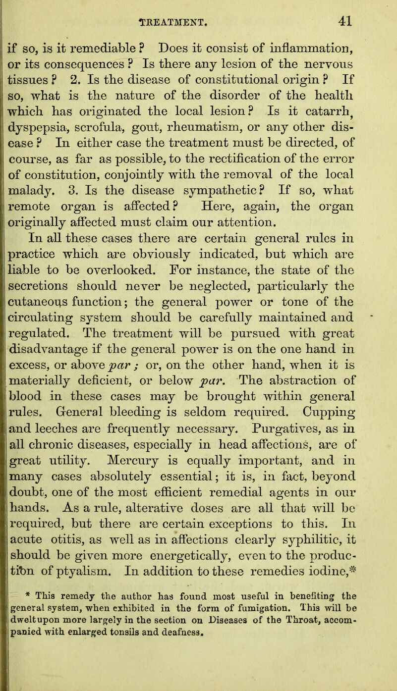 if so, is it remediable F Does it consist of inflammation, or its consequences ? Is there any lesion of the nervous tissues ? 2. Is the disease of constitutional origin p If so, what is the nature of the disorder of the health which has originated the local lesion? Is it catarrh, dyspepsia, scrofula, gout, rheumatism, or any other dis- ease ? In either case the treatment must be directed, of course, as far as possible, to the rectification of the error of constitution, conjointly with the removal of the local malady. 3. Is the disease sympathetic? If so, what remote organ is affected? Here, again, the organ originally affected must claim our attention. In all these cases there are certain general rules in practice which are obviously indicated, but which are liable to be overlooked. For instance, the state of the secretions should never be neglected, particularly the cutaneoqs function; the general power or tone of the circulating system should be carefully maintained and regulated. The treatment will be pursued with great disadvantage if the general power is on the one hand in excess, or above par ; or, on the other hand, when it is materially deficient, or below par. The abstraction of blood in these cases may be brought within general rules. General bleeding is seldom required. Cupping and leeches are frequently necessary. Purgatives, as in all chronic diseases, especially in head affections, are of great utility. Mercury is equally important, and in many cases absolutely essential; it is, in fact, beyond doubt, one of the most efficient remedial agents in our hands. As a rule, alterative doses are all that will be required, but there are certain exceptions to this. In acute otitis, as well as in affections clearly syphilitic, it should be given more energetically, even to the produc- tion of ptyalism. In addition to these remedies iodine,* * This remedy the author has found most useful in benefiting the general system, when exhibited in the form of fumigation. This will be dwelt upon more largely in the section on Diseases of the Throat, accom- panied with enlarged tonsils and deafness.