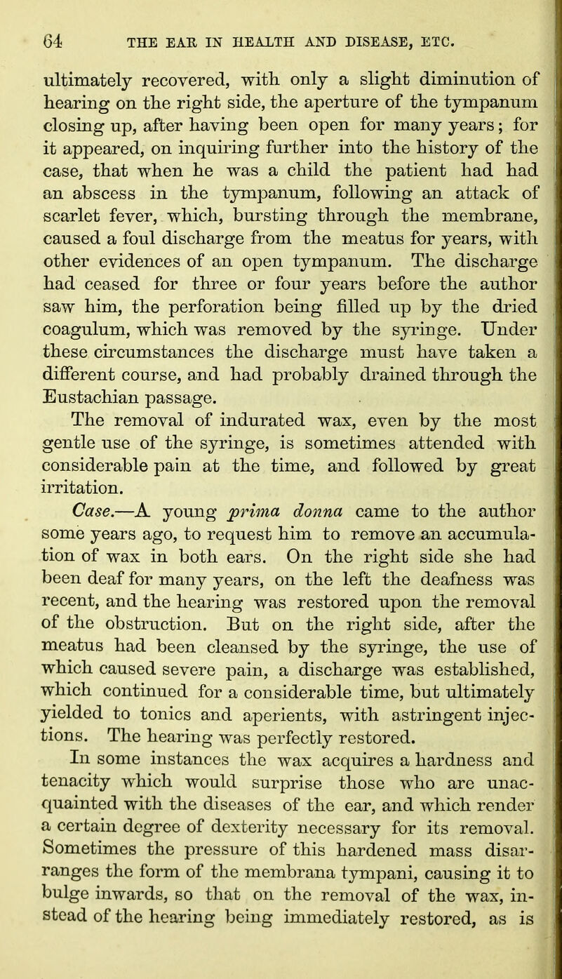 ultimately recovered, with only a slight diminution of hearing on the right side, the aperture of the tympanum closing up, after having been open for many years; for it appeared, on inquiring further into the history of the case, that when he was a child the patient had had an abscess in the tympanum, following an attack of scarlet fever, which, bursting through the membrane, caused a foul discharge from the meatus for years, with other evidences of an open tympanum. The discharge had ceased for three or four years before the author saw him, the perforation being filled up by the dried coagulum, which was removed by the syringe. Under these circumstances the discharge must have taken a different course, and had probably drained through the Eustachian passage. The removal of indurated wax, even by the most gentle use of the syringe, is sometimes attended with considerable pain at the time, and followed by great irritation. Case.—A young yprima donna came to the author some years ago, to request him to remove an accumula- tion of wax in both ears. On the right side she had been deaf for many years, on the left the deafness was recent, and the hearing was restored upon the removal of the obstruction. But on the right side, after the meatus had been cleansed by the syringe, the use of which caused severe pain, a discharge was established, which continued for a considerable time, but ultimately yielded to tonics and aperients, with astringent injec- tions. The hearing was perfectly restored. In some instances the wax acquires a hardness and tenacity which would surprise those who are unac- quainted with the diseases of the ear, and which render a certain degree of dexterity necessary for its removal. Sometimes the pressure of this hardened mass disar- ranges the form of the membrana tympani, causing it to bulge inwards, so that on the removal of the wax, in- stead of the hearing being immediately restored, as is