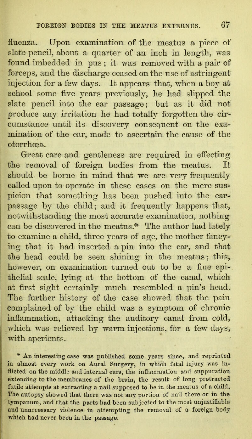 fluenza. Upon examination of tlie meatns a piece of slate pencil, about a quarter of an inch in length, was found imbedded in pus ; it was removed with a pair of forceps, and the discharge ceased on the use of astringent injection for a few days. It appears that, when a boy at school some five years previously, he had slipped the slate pencil into the ear passage; but as it did not produce any irritation he had totally forgotten the cir- cumstance until its discovery consequent on the exa- mination of the ear, made to ascertain the cause of the otorrhoea. Great care and gentleness are required in effecting the removal of foreign bodies from the meatus. It I should be borne in mind that we are very frequently ! called upon to operate in these cases on the mere sus- picion that something has been pushed into the ear- j passage by the child; and it frequently happens that, notwithstanding the most accurate examination, nothing can be discovered in the meatus.* The author had lately to examine a child, three years of age, the mother fancy- j ing that it had inserted a pin into the ear, and that j the head could be seen shining in the meatus; this, however, on examination turned out to be a fine epi- j thelial scale, lying at the bottom of the canal, which at first sight certainly much resembled a pin’s head.. The further history of the case showed that the pain complained of by the child was a symptom of chronic inflammation, attacking the auditory canal from cold, which was relieved by warm injections, for a few days, with aperients. * An interesting case was published some years since, and reprinted in almost every work on Aural Surgery, in which fatal injury was in- flicted on the middle and internal ears, the inflammation and suppuration extending to the membranes of the brain, the result of loDg protracted futile attempts at extracting a nail supposed to be in the meatus of a child. The autopsy showed that there was not any portion of nail there or in the tympanum, and that the parts had been subjected to the most unjustifiable and unnecessary violence in attempting the removal of a foreign body which had never been in the passage.