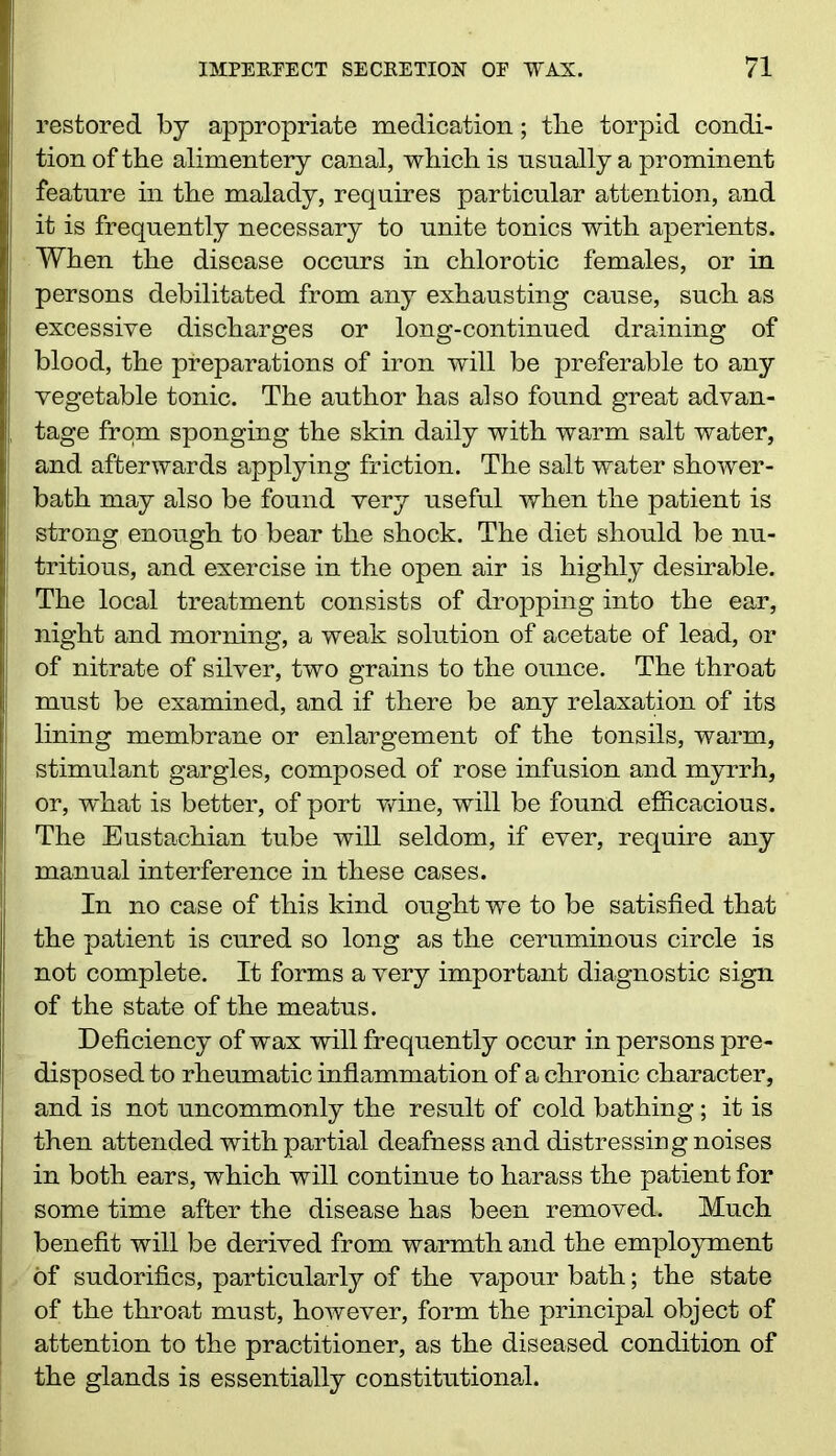 restored by appropriate medication; tlie torpid condi- tion of the alimentery canal, which is usually a prominent feature in the malady, requires particular attention, and it is frequently necessary to unite tonics with aperients. When the disease occurs in chlorotic females, or in persons debilitated from any exhausting cause, such as excessive discharges or long-continued draining of blood, the preparations of iron will be preferable to any vegetable tonic. The author has also found great advan- tage from sponging the skin daily with warm salt water, and afterwards applying friction. The salt water shower- bath may also be found very useful when the patient is strong enough to bear the shock. The diet should be nu- tritious, and exercise in the open air is highly desirable. The local treatment consists of dropping into the ear, night and morning, a weak solution of acetate of lead, or of nitrate of silver, two grains to the ounce. The throat must be examined, and if there be any relaxation of its lining membrane or enlargement of the tonsils, warm, stimulant gargles, composed of rose infusion and myrrh, or, what is better, of port wine, will be found efficacious. The Eustachian tube will seldom, if ever, require any manual interference in these cases. In no case of this kind ought we to be satisfied that the patient is cured so long as the ceruminous circle is not complete. It forms a very important diagnostic sign of the state of the meatus. Deficiency of wax will frequently occur in persons pre- disposed to rheumatic inflammation of a chronic character, and is not uncommonly the result of cold bathing; it is then attended with partial deafness and distressing noises in both ears, which will continue to harass the patient for some time after the disease has been removed. Much benefit will be derived from warmth and the employment of sudorifics, particularly of the vapour bath; the state of the throat must, however, form the principal object of attention to the practitioner, as the diseased condition of the glands is essentially constitutional.