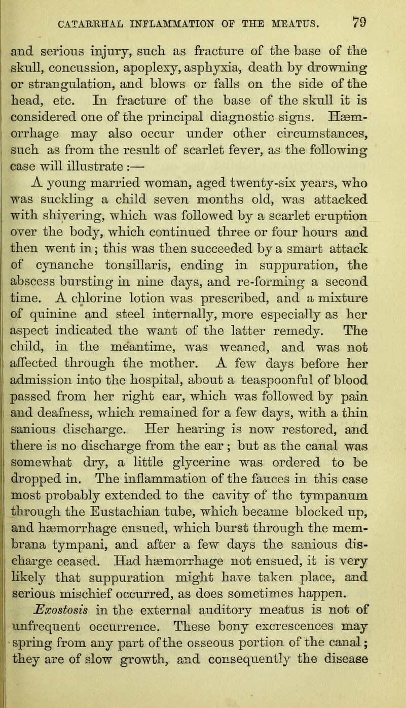 s and serious injury, such as fracture of the base of the : skull, concussion, apoplexy, asphyxia, death by drowning or strangulation, and blows or falls on the side of the head, etc. In fracture of the base of the skull it is I considered one of the principal diagnostic signs. Haem- orrhage may also occur under other circumstances, I such as from the result of scarlet fever, as the following case will illustrate :— A young married woman, aged twenty-six years, who was suckling a child seven months old, was attacked with shivering, which was followed by a scarlet eruption over the body, which continued three or four hours and then went in; this was then succeeded by a smart attack of cynanche tonsillaris, ending in suppuration, the | abscess bursting in nine days, and re-forming a second I time. A chlorine lotion was prescribed, and a mixture of quinine and steel internally, more especially as her aspect indicated the want of the latter remedy. The child, in the meantime, was weaned, and was not | affected through the mother. A few days before her admission into the hospital, about a teaspoonful of blood j passed from her right ear, which was followed by pain : and deafness, which remained for a few days, with a thin sanious discharge. Her hearing is now restored, and j there is no discharge from the ear ; but as the canal was | somewhat dry, a little glycerine was ordered to be ! dropped in. The inflammation of the fauces in this case most probably extended to the cavity of the tympanum i | through the Eustachian tube, which became blocked up, and haemorrhage ensued, which burst through the mem- brana tympani, and after a few days the sanious dis- j charge ceased. Had haemorrhage not ensued, it is very I likely that suppuration might have taken place, and serious mischief occurred, as does sometimes happen. Exostosis in the external auditory meatus is not of unfrequent occurrence. These bony excrescences may spring from any part of the osseous portion of the canal; they are of slow growth, and consequently the disease