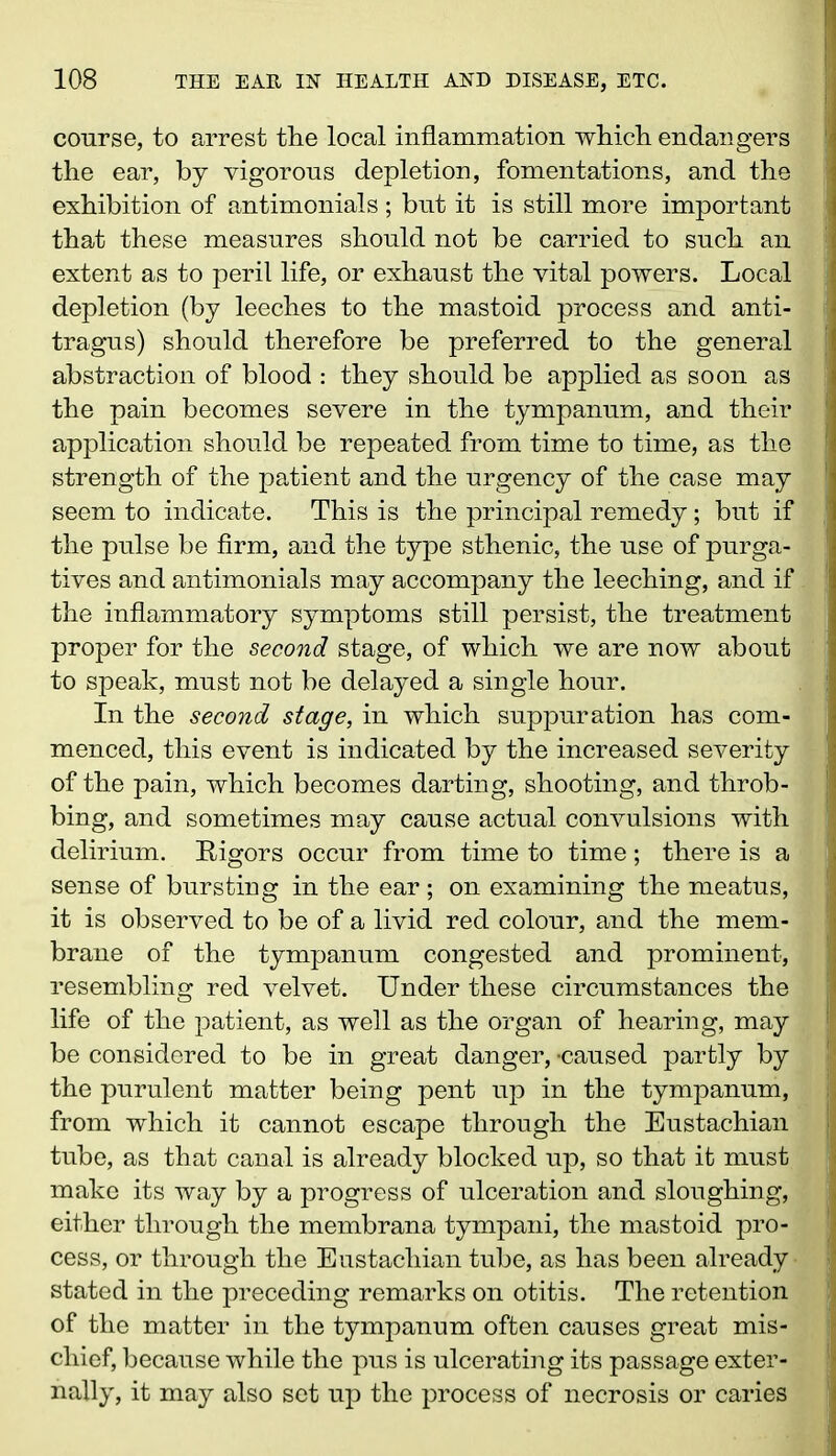 course, to arrest tlie local inflammation which, endangers the ear, by vigorous depletion, fomentations, and the exhibition of antimonials ; but it is still more important that these measures should not be carried to such an extent as to peril life, or exhaust the vital powers. Local depletion (by leeches to the mastoid process and anti- tragus) should therefore be preferred to the general abstraction of blood : they should be applied as soon as the pain becomes severe in the tympanum, and their application should be repeated from time to time, as the strength of the patient and the urgency of the case may seem to indicate. This is the principal remedy; but if the pulse be firm, and the type sthenic, the use of purga- tives and antimonials may accompany the leeching, and if . the inflammatory symptoms still persist, the treatment proper for the second stage, of which we are now about to speak, must not be delayed a single hour. In the second stage, in which suppuration has com- menced, this event is indicated by the increased severity of the pain, which becomes darting, shooting, and throb- bing, and sometimes may cause actual convulsions with delirium. Rigors occur from time to time; there is a sense of bursting in the ear; on examining the meatus, it is observed to be of a livid red colour, and the mem- brane of the tympanum congested and prominent, resembling red velvet. Under these circumstances the life of the patient, as well as the organ of hearing, may be considered to be in great danger, -caused partly by the purulent matter being pent up in the tympanum, from which it cannot escape through the Eustachian tube, as that canal is already blocked up, so that it must make its way by a progress of ulceration and sloughing, either through the membrana tympani, the mastoid pro- cess, or through the Eustachian tube, as has been already stated in the preceding remarks on otitis. The retention of the matter in the tympanum often causes great mis- chief, because while the pus is ulcerating its passage exter- nally, it may also set up the process of necrosis or caries