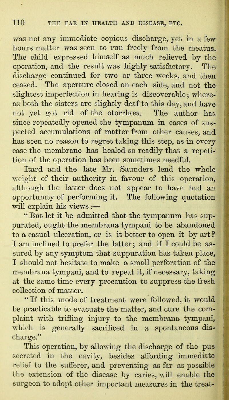 was not any immediate copious discharge, yet in a few hours matter was seen to run freely from the meatus. The child expressed himself as much relieved by the operation, and the result was highly satisfactory. The discharge continued for two or three weeks, and then ceased. The aperture closed on each side, and not the slightest imperfection in hearing is discoverable; where- as both the sisters are slightly deaf to this day, and have not yet got rid of the otorrhoea. The author has since repeatedly opened the tympanum in cases of sus- pected accumulations of matter from other causes, and has seen no reason to regret taking this step, as in every case the membrane has healed so readily that a repeti- tion of the operation has been sometimes needful. Itard and the late Mr. Saunders lend the whole weight of their authority in favour of this operation, although the latter does not appear to have had an opportunity of performing it. The following quotation will explain his views:— “ But let it be admitted that the tympanum has sup- purated, ought the membrana tympani to be abandoned to a casual ulceration, or is it better to open it by art ? I am inclined to prefer the latter; and if I could be as- sured by any symptom that suppuration has taken place, I should not hesitate to make a small perforation of the membrana tympani, and to repeat it, if necessary, taking at the same time every precaution to suppress the fresh collection of matter. “ If this mode of treatment were followed, it would be practicable to evacuate the matter, and cure the com- plaint with trifling injury to the membrana tympani, which is generally sacrificed in a spontaneous dis- charge.” This operation, by allowing the discharge of the pus secreted in the cavity, besides affording immediate relief to the sufferer, and preventing as far as possible the extension of the disease by caries, will enable the surgeon to adopt other important measures in the treat- • ;