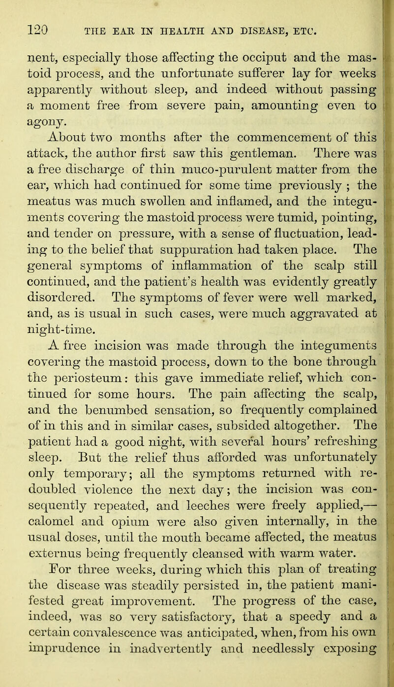 nent, especially those affecting the occiput and the mas- i toid process, and the unfortunate sufferer lay for weeks ft apparently without sleep, and indeed without passing a moment free from severe pain, amounting even to agony. About two months after the commencement of this : attack, the author first saw this gentleman. There was a free discharge of thin muco-purulent matter from the ear, which had continued for some time previously ; the meatus was much swollen and inflamed, and the integu- ments covering the mastoid process were tumid, pointing, i and tender on pressure, with a sense of fluctuation, lead- ing to the belief that suppuration had taken place. The ! general symptoms of inflammation of the scalp still continued, and the patient’s health was evidently greatly disordered. The symptoms of fever were well marked, and, as is usual in such cases, were much aggravated at 1 night-time. A free incision was made through the integuments j covering the mastoid process, down to the bone through the periosteum: this gave immediate relief, which con- tinued for some hours. The pain affecting the scalp, and the benumbed sensation, so frequently complained of in this and in similar cases, subsided altogether. The patient had a good night, with several hours’ refreshing sleep. But the relief thus afforded was unfortunately j only temporary; all the symptoms returned with re- '• doubled violence the next day; the incision was con- jp sequently repeated, and leeches were freely applied,— calomel and opium were also given internally, in the j usual doses, until the mouth became affected, the meatus ll externus being frequently cleansed with warm water. For three weeks, during which this plan of treating j the disease was steadily persisted in, the patient mani- j fested great improvement. The progress of the case, j indeed, was so very satisfactory, that a speedy and a certain convalescence was anticipated, when, from his own j imprudence in inadvertently and needlessly exposing jj