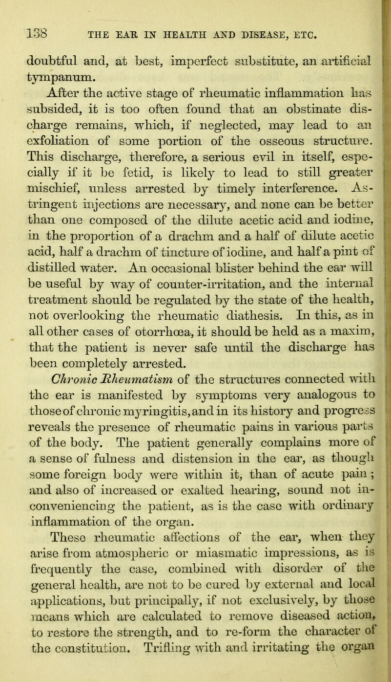 doubtful and, at best, imperfect substitute, an artificial I tympanum. After the active stage of rheumatic inflammation has I subsided, it is too often found that an obstinate dis- I charge remains, which, if neglected, may lead to an 1 exfoliation of some portion of the osseous structure. ;[ This discharge, therefore, a serious evil in itself, espe- | cially if it be fetid, is likely to lead to still greater | mischief, unless arrested by timely interference. As- c tringent injections are necessary, and none can be better | than one composed of the dilute acetic acid and iodine, » in the proportion of a drachm and a half of dilute acetic } acid, half a drachm of tincture of iodine, and half a pint of I distilled water. An occasional blister behind the ear will be useful by way of counter-irritation, and the internal 1 treatment should be regulated by the state of the health, | not overlooking the rheumatic diathesis. In this, as in all other cases of otorrhoea, it should be held as a maxim, that the patient is never safe until the discharge has been completely arrested. Chronic Rheumatism of the structures connected with j the ear is manifested by symptoms very analogous to those of chronic myringitis, and in its history and progress j reveals the presence of rheumatic pains in various parts jj of the body. The patient generally complains more of a sense of fulness and distension in the ear, as though j some foreign body were within it, than of acute pain; i and also of increased or exalted hearing, sound not in- conveniencing the patient, as is the case with ordinary j inflammation of the organ. These rheumatic affections of the ear, when they ; arise from atmospheric or miasmatic impressions, as is \ frequently the case, combined with disorder of the jj general health, are not to be cured by external and local applications, but principally, if not exclusively, by those means which are calculated to remove diseased action, to restore the strength, and to re-form the character of the constitution. Trifling with and irritating the organ