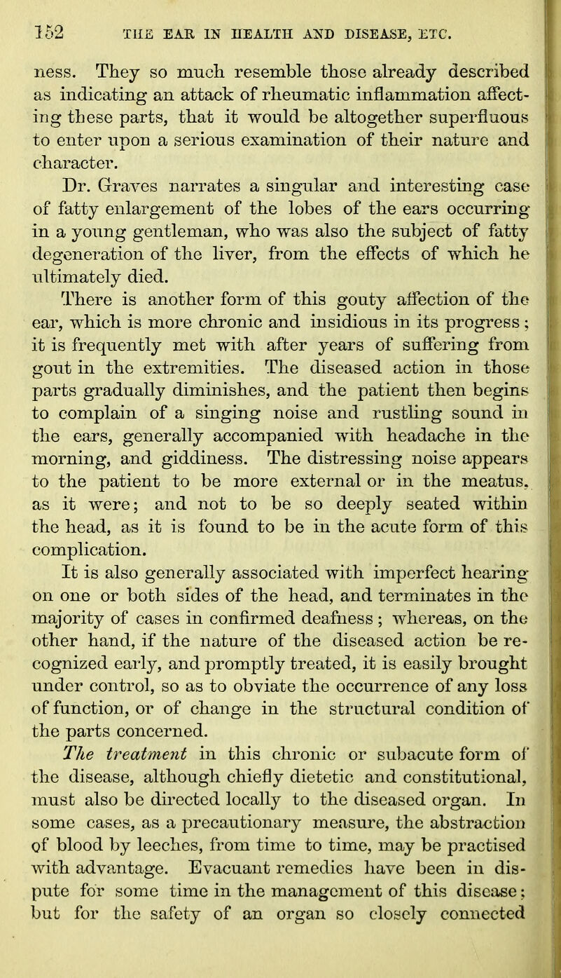 ness. They so much resemble those already described ; as indicating an attack of rheumatic inflammation affect- t ing these parts, that it would be altogether superfluous j) to enter upon a serious examination of their nature and j character. Dr. Graves narrates a singular and interesting case t of fatty enlargement of the lobes of the ears occurring ji in a young gentleman, who was also the subject of fatty ; degeneration of the liver, from the effects of which he i ultimately died. There is another form of this gouty affection of the jf ear, which is more chronic and insidious in its progress ; !j it is frequently met with after years of suffering from ;i gout in the extremities. The diseased action in those jl parts gradually diminishes, and the patient then begins | to complain of a singing noise and rustling sound in the ears, generally accompanied with headache in the j morning, and giddiness. The distressing noise appears to the patient to be more external or in the meatus, as it were; and not to be so deeply seated within the head, as it is found to be in the acute form of this I complication. It is also generally associated with imperfect hearing on one or both sides of the head, and terminates in the majority of cases in confirmed deafness ; whereas, on the other hand, if the nature of the diseased action be re- cognized early, and promptly treated, it is easily brought under control, so as to obviate the occurrence of any loss of function, or of change in the structural condition of the parts concerned. The treatment in this chronic or subacute form of j the disease, although chiefly dietetic and constitutional, must also be directed locally to the diseased organ. In some cases, as a precautionary measure, the abstraction of blood by leeches, from time to time, may be practised with advantage. Evacuant remedies have been in dis- pute for some time in the management of this disease; but for the safety of an organ so closely connected