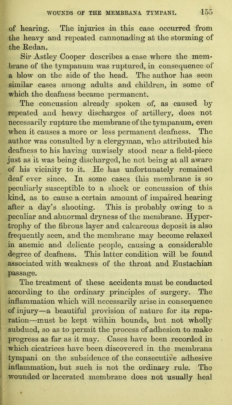 of hearing. The injuries in this case occurred from the heavy and repeated cannonading at the storming of the Bedan. Sir Astley Cooper describes a case where the mem- brane of the tympanum was ruptured, in consequence of a blow on the side of the head. The author has seen similar cases among adults and children, in some of which the deafness became permanent. The concussion already spoken of, as caused by repeated and heavy discharges of artillery, does not necessarily rupture the membrane of the tympanum, even when it causes a more or less permanent deafness. The author was consulted by a clergyman, who attributed his deafness to his having unwisely stood near a field-piece just as it was being discharged, he not being at all aware of his vicinity to it. He has unfortunately remained deaf ever since. In some cases this membrane is so peculiarly susceptible to a shock or concussion of this kind, as to cause a certain amount of impaired hearing after a day’s shooting. This is probably owing to a peculiar and abnormal dryness of the membrane. Hyper- trophy of the fibrous layer and calcareous deposit is also frequently seen, and the membrane may become relaxed in anemic and delicate people, causing a considerable degree of deafness. This latter condition will be found associated with weakness of the throat and Eustachian passage. The treatment of these accidents must be conducted according to the ordinary principles of surgery. The inflammation which -will necessarily arise in consequence of injury—a beautiful provision of nature for its repa- ; ration—must be kept within bounds, but not wholty ! subdued, so as to permit the process of adhesion to make progress as far as it may. Cases have been recorded in which cicatrices have been discovered in the membrana tympani on the subsidence of the consecutive adhesive i inflammation, but such is not the ordinary rule. The | wounded or lacerated membrane does not usually heal