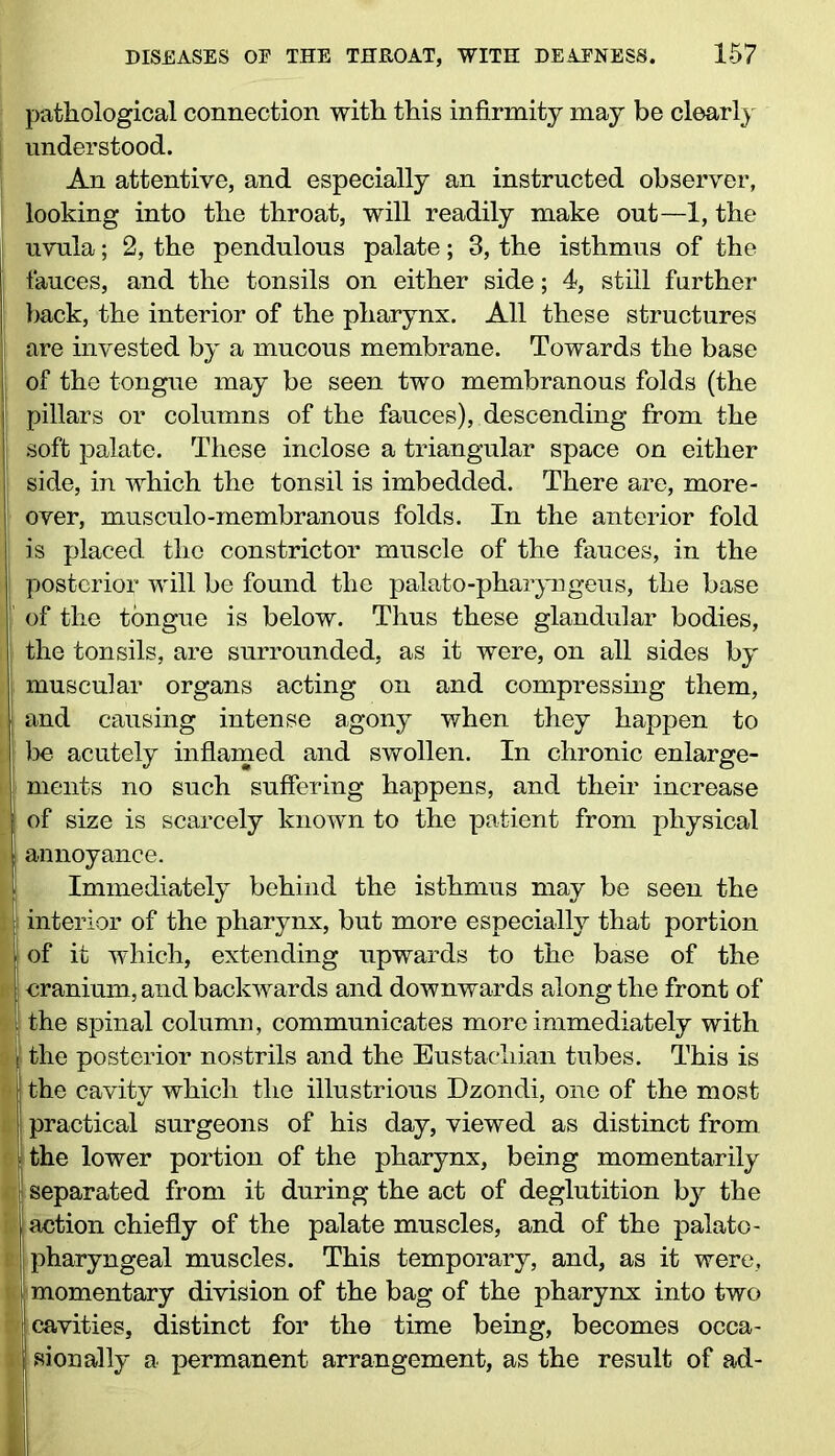 pathological connection with this infirmity may be clearly understood. An attentive, and especially an instructed observer, looking into the throat, will readily make out—1, the i uvula; 2, the pendulous palate; 3, the isthmus of the fauces, and the tonsils on either side; 4, still further back, the interior of the pharynx. All these structures are invested by a mucous membrane. Towards the base | of the tongue may be seen two membranous folds (the pillars or columns of the fauces), descending from the soft palate. These inclose a triangular space on either | side, in which the tonsil is imbedded. There are, more- over, musculo-membranous folds. In the anterior fold is placed the constrictor muscle of the fauces, in the posterior will be found the palato-pharyngeus, the base i of the tongue is below. Thus these glandular bodies, the tonsils, are surrounded, as it were, on all sides by muscular organs acting on and compressing them, and causing intense agony when they happen to be acutely inflamed and swollen. In chronic enlarge- ments no such suffering happens, and their increase : of size is scarcely known to the patient from physical annoyance. Immediately behind the isthmus may be seen the s interior of the pharynx, but more especially that portion of it which, extending upwards to the base of the uranium, and backwards and downwards along the front of : the spinal column, communicates more immediately with the posterior nostrils and the Eustachian tubes. This is ; the cavity which the illustrious Dzondi, one of the most i practical surgeons of his day, viewed as distinct from the lower portion of the pharynx, being momentarily ■ separated from it during the act of deglutition by the action chiefly of the palate muscles, and of the palato- pharyngeal muscles. This temporary, and, as it were, momentary division of the bag of the pharynx into two j cavities, distinct for the time being, becomes occa- sionally a permanent arrangement, as the result of ad-