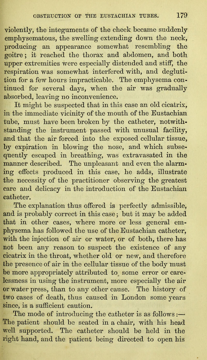 violently, tlie integuments of the cheek became suddenly emphysematous, the swelling extending down the neck, producing an appearance somewhat resembling the goitre; it reached the thorax and abdomen, and both upper extremities were especially distended and stiff, the respiration was somewhat interfered with, and degluti- tion for a few hours impracticable. The emphysema con- tinued for several days, when the ah* was gradually absorbed, leaving no inconvenience. It might be suspected that in this case an old cicatrix, in the immediate vicinity of the mouth of the Eustachian tube, must have been broken by the catheter, notwith- standing the instrument passed with unusual facility, and that the air forced into the exposed cellular tissue, by expiration in blowing the nose, and which subse- quently escaped in breathing, was extravasated in the manner described. The unpleasant and even the alarm- ing effects produced in this case, he adds, illustrate the necessity of the practitioner observing the greatest care and delicacy in the introduction of the Eustachian catheter. The explanation thus offered is perfectly admissible, and is probably correct in this case; but it may be added that in other cases, where more or less general em- physema has followed the use of the Eustachian catheter, with the injection of air or water, or of both, there has not been any reason to suspect the existence of any cicatrix in the throat, whether old or new, and therefore the presence of air in the cellular tissue of the body must be more appropriately attributed to, some error or care- lessness in using the instrument, more especially the air or water press, than to any other cause. The history of two cases of death, thus caused in London some years since, is a sufficient caution. The mode of introducing the catheter is as follows:— The patient should be seated in a chair, with his head well supported. The catheter should be held in the right hand, and the patient being directed to open his