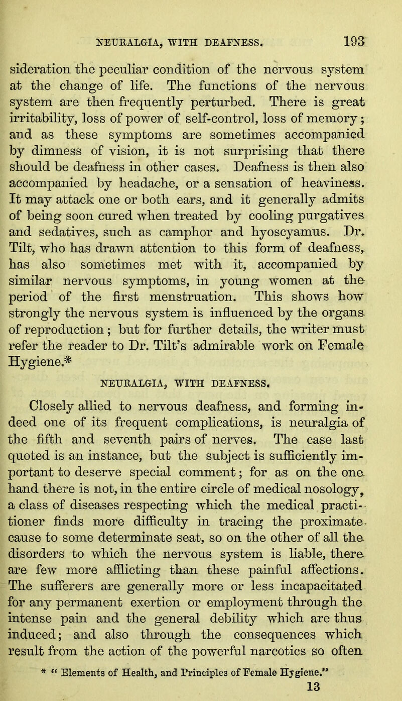 sideration the peculiar condition of the nervous system at the change of life. The functions of the nervous system are then frequently perturbed. There is great irritability, loss of power of self-control, loss of memory; and as these symptoms are sometimes accompanied by dimness of vision, it is not surprising that there should be deafness in other cases. Deafness is then also accompanied by headache, or a sensation of heaviness. It may attack one or both ears, and it generally admits of being soon cured when treated by cooling purgatives and sedatives, such as camphor and hyoscyamus. Dr. Tilt, who has drawn attention to this form of deafness, has also sometimes met with it, accompanied by similar nervous symptoms, in young women at the period of the first menstruation. This shows how strongly the nervous system is influenced by the organs, of reproduction ; but for further details, the writer must refer the reader to Dr. Tilt’s admirable work on Female Hygiene.* NEURALGIA, WITH DEAFNESS. Closely allied to nervous deafness, and forming in- deed one of its frequent complications, is neuralgia of the fifth and seventh pairs of nerves. The case last quoted is an instance, but the subject is sufficiently im- portant to deserve special comment; for as on the one. hand there is not, in the entire circle of medical nosology^ a class of diseases respecting which the medical practi- tioner finds more difficulty in tracing the proximate- cause to some determinate seat, so on the other of all the. disorders to which the nervous system is liable, there are few more afflicting than these painful affections. The sufferers are generally more or less incapacitated for any permanent exertion or employment through the intense pain and the general debility which are thus induced; and also through the consequences which result from the action of the powerful narcotics so often *  Elements of Health, and Principles of Female Hygiene. 13