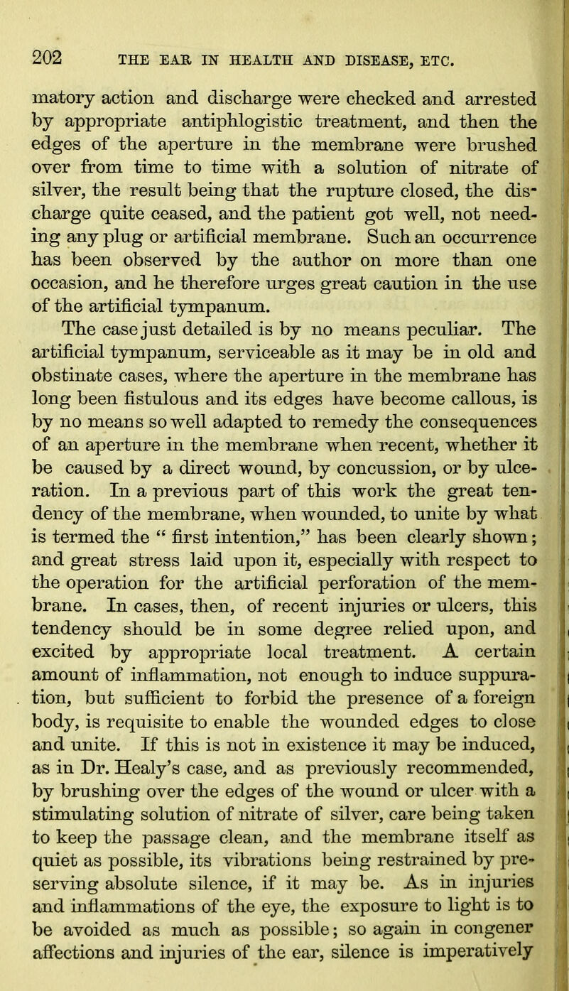 matory action and discharge were checked and arrested by appropriate antiphlogistic treatment, and then the edges of the aperture in the membrane were brushed over from time to time with a solution of nitrate of silver, the result being that the rupture closed, the dis- charge quite ceased, and the patient got well, not need- ing any ping or artificial membrane. Such an occurrence has been observed by the author on more than one occasion, and he therefore urges great caution in the use of the artificial tympanum. The case just detailed is by no means peculiar. The artificial tympanum, serviceable as it may be in old and obstinate cases, where the aperture in the membrane has long been fistulous and its edges have become callous, is by no means so well adapted to remedy the consequences of an aperture in the membrane when recent, whether it be caused by a direct wound, by concussion, or by ulce- ration. In a previous part of this work the great ten- dency of the membrane, when wounded, to unite by what is termed the “ first intention,” has been clearly shown; and great stress laid upon it, especially with respect to the operation for the artificial perforation of the mem- brane. In cases, then, of recent injuries or ulcers, this tendency should be in some degree relied upon, and excited by appropriate local treatment. A certain amount of inflammation, not enough to induce suppura- tion, but sufficient to forbid the presence of a foreign body, is requisite to enable the wounded edges to close and unite. If this is not in existence it may be induced, as in Dr. Healy’s case, and as previously recommended, by brushing over the edges of the wound or ulcer with a stimulating solution of nitrate of silver, care being taken to keep the passage clean, and the membrane itself as quiet as possible, its vibrations being restrained by pre- serving absolute silence, if it may be. As in injuries and inflammations of the eye, the exposure to light is to be avoided as much as possible; so again in congener affections and injuries of the ear, silence is imperatively