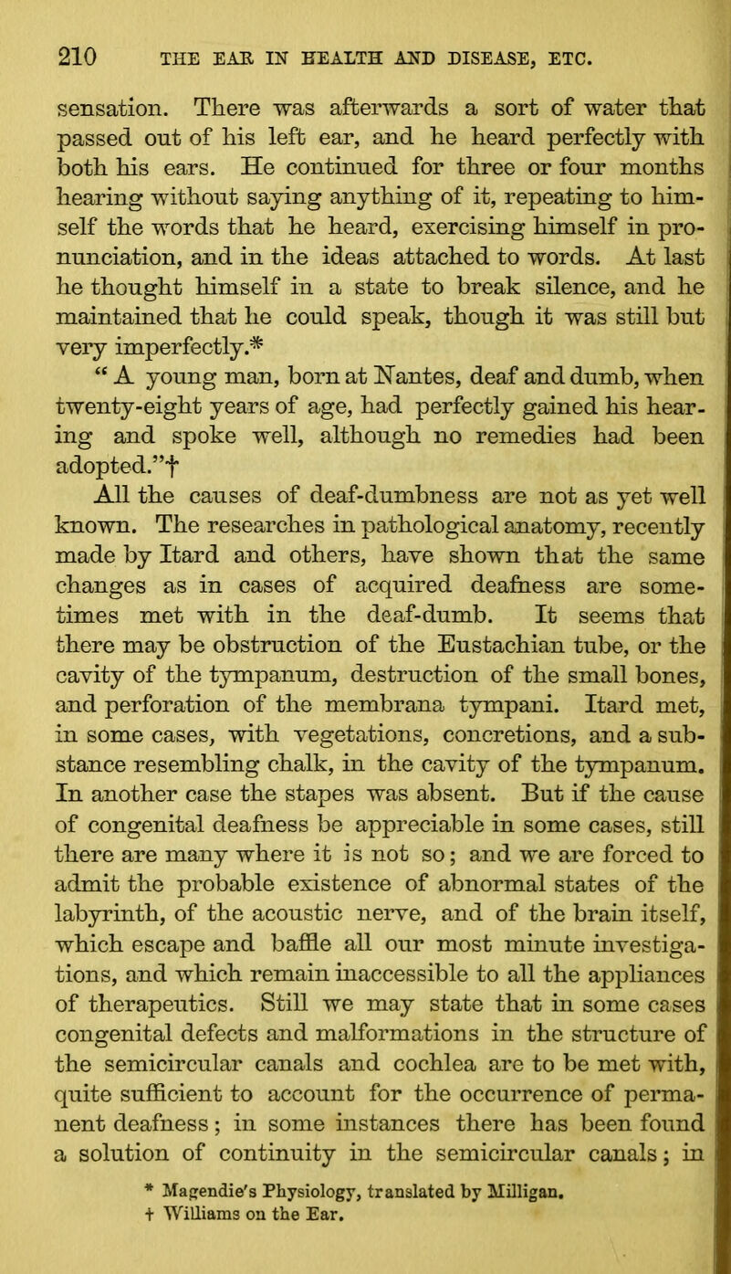 sensation. There was afterwards a sort of water that passed out of his left ear, and he heard perfectly with j both his ears. He continued for three or four months I hearing without saying anything of it, repeating to him- I self the words that he heard, exercising himself in pro- nunciation, and in the ideas attached to words. At last he thought himself in a state to break silence, and he maintained that he could speak, though it was still but very imperfectly.* “ A young man, born at Nantes, deaf and dumb, when twenty-eight years of age, had perfectly gained his hear- ing and spoke well, although no remedies had been adopted.”t All the causes of deaf-dumbness are not as yet well known. The researches in pathological anatomy, recently made by Itard and others, have shown that the same : changes as in cases of acquired deafness are some- times met with in the deaf-dumb. It seems that there may be obstruction of the Eustachian tube, or the ; cavity of the tympanum, destruction of the small bones, j and perforation of the membrana tympani. Itard met, j in some cases, with vegetations, concretions, and a sub- stance resembling chalk, in the cavity of the tympanum. In another case the stapes was absent. But if the cause of congenital deafness be appreciable in some cases, still there are many where it is not so; and we are forced to admit the probable existence of abnormal states of the labyrinth, of the acoustic nerve, and of the brain itself, which escape and baffle all our most minute investiga- tions, and which remain inaccessible to all the appliances of therapeutics. Still we may state that in some cases congenital defects and malformations in the structure of the semicircular canals and cochlea are to be met with, quite sufficient to account for the occurrence of perma- nent deafness; in some instances there has been found a solution of continuity in the semicircular canals; in * Magendie's Physiology, translated by Milligan. + Williams on the Ear.