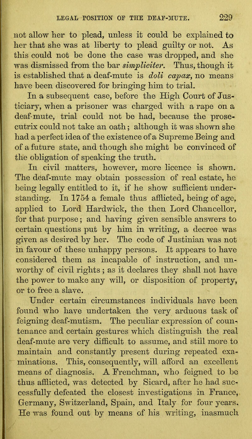 not allow lier to plead, unless it could be explained to her that she was at liberty to plead guilty or not. As this could not be done the case was dropped, and she was dismissed from the bar simjpliciter. Thus, though it is established that a deaf-mute is doli capax, no means have been discovered for bringing him to trial. In a subsequent case, before the High Court of Jus- ticiary, when a prisoner was charged with a rape on a deaf-mute, trial could not be had, because the prose- cutrix could not take an oath; although it was shown she had a perfect idea of the existence of a Supreme Being and of a future state, and though she might be convinced of the obligation of speaking the truth. In civil matters, however, more licence is shown. The deaf-mute may obtain possession of real estate, he being legally entitled to it, if he show sufficient under- standing. In 1754 a female thus afflicted, being of age, applied to Lord Hardwick, the then Lord Chancellor, for that purpose; and having given sensible answers to certain questions put by him in writing, a decree was given as desired by her. The code of Justinian was not in favour of these unhappy persons. It appears to have considered them as incapable of instruction, and un- worthy of civil rights ; as it declares they shall not have the power to make any will, or disposition of property, or to free a slave. Under certain circumstances individuals have been found who have undertaken the very arduous task of feigning deaf-mutism. The peculiar expression of coun- tenance and certain gestures which distinguish the real deaf-mute are very difficult to assume, and still more to maintain and constantly present during repeated exa- minations. This, consequently, will afford an excellent means of diagnosis. A Frenchman, who feigned to bo thus afflicted, was detected by Sicard, after he had suc- cessfully defeated the closest investigations in France,, Germany, Switzerland, Spain, and Italy for four years. He was found out by means of his writing, inasmuch