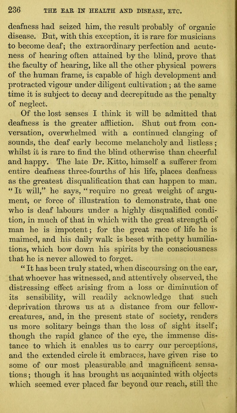deafness had seized him, the result probably of organic disease. But, with this exception, it is rare for musicians to become deaf; the extraordinary perfection and acute- ness of hearing often attained by the blind, prove that the faculty of hearing, like all the other physical powers of the human frame, is capable of high development and protracted vigour under diligent cultivation; at the same time it is subject to decay and decrepitude as the penalty of neglect. Of the lost senses I think it will be admitted that deafness is the greater affliction. Shut out from con- versation, overwhelmed with a continued clanging of sounds, the deaf early become melancholy and listless ; whilst it is rare to find the blind otherwise than cheerful and happy. The late Dr. Kitto, himself a sufferer from entire deafness three-fourths of his life, places deafness as the greatest disqualification that can happen to man. “ It will,” he says, “ require no great weight of argu- ment, or force of illustration to demonstrate, that one who is deaf labours under a highly disqualified condi- tion, in much of that in which with the great strength of man he is impotent; for the great race of life he is maimed, and his daily walk is beset with petty humilia- tions, which bow down his spirits by the consciousness that he is never allowed to forget. “ It has been truly stated, when discoursing on the ear, that whoever has witnessed, and attentively observed, the distressing effect arising from a loss or diminution of its sensibility, will readily acknowledge that such deprivation throws us at a distance from our fellow- creatures, and, in the present state of society, renders us more solitary beings than the loss of sight itself; though the rapid glance of the eye, the immense dis- tance to which it enables us to carry our perceptions, and the extended circle it embraces, have given rise to some of our most pleasurable and magnificent sensa- tions ; though it has brought us acquainted with objects which seemed ever placed far beyond our reach, still the