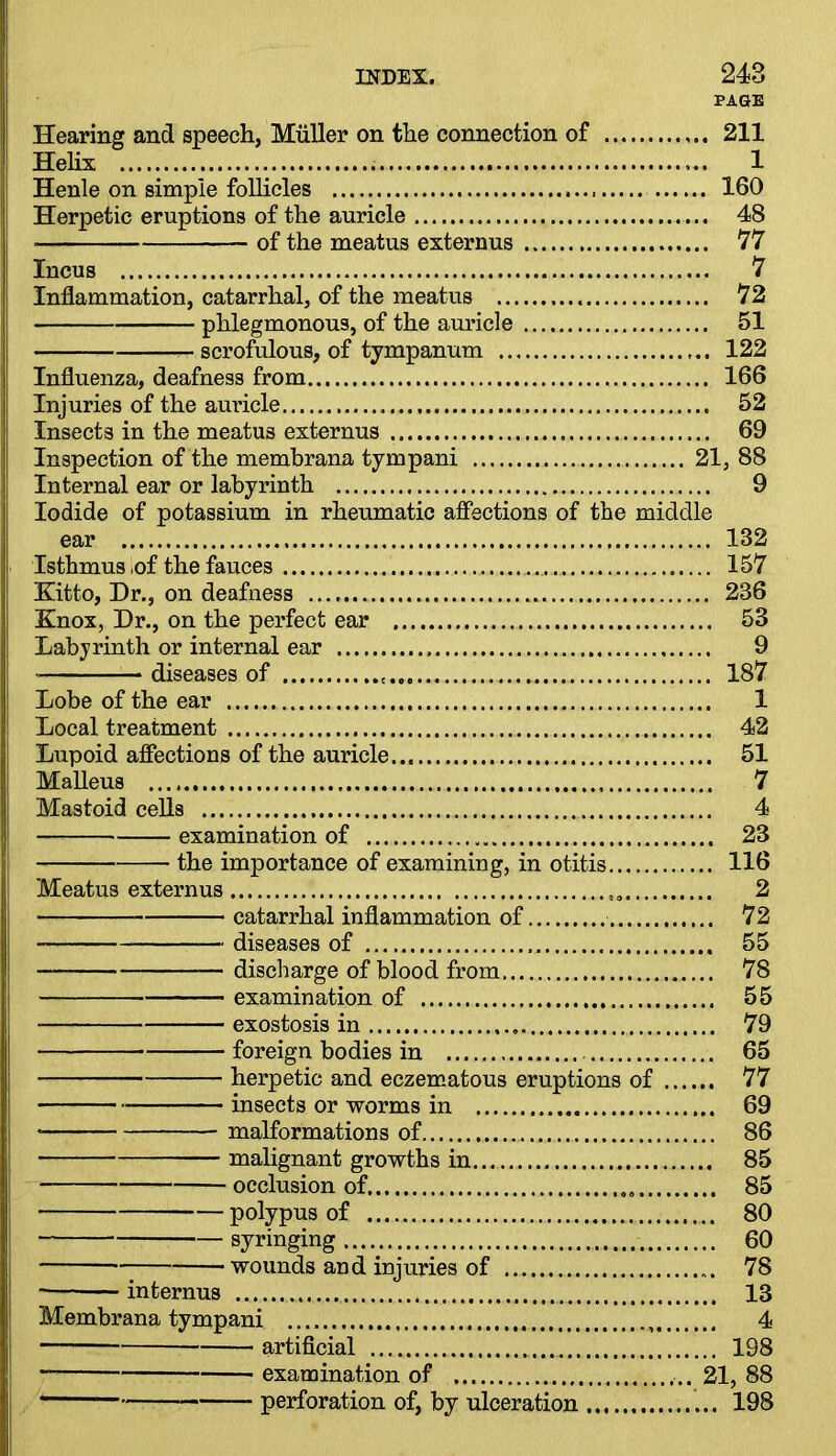 PAGE Hearing and speech, Muller on the connection of 211 Helix 1 Henle on simple follicles 160 Herpetic eruptions of the auricle 48 ■ of the meatus externus 77 Incus 7 Inflammation, catarrhal, of the meatus 72, phlegmonous, of the auricle 51 scrofulous, of tympanum 122 Influenza, deafness from 166 Injuries of the auricle 52 Insects in the meatus externus 69 Inspection of the membrana tympani 21, 88 Internal ear or labyrinth 9 Iodide of potassium in rheumatic affections of the middle ear 132 Isthmus of the fauces 157 Kitto, Dr., on deafness 236 Knox, Dr., on the perfect ear 53 Labyrinth or internal ear 9 diseases of . 187 Lobe of the ear 1 Local treatment 42 Lupoid affections of the auricle... 51 Malleus 7 Mastoid cells 4 examination of 23 the importance of examining, in otitis 116 Meatus externus 2 catarrhal inflammation of 72 diseases of 55 — discharge of blood from 78 examination of 55 exostosis in 79 foreign bodies in 65 herpetic and eczematous eruptions of 77 insects or worms in 69 * malformations of 86 malignant growths in 85 occlusion of 85 polypus of 80 syringing 60 wounds and injuries of 78 internus 13 Membrana tympani 4 artificial 198 examination of 21, 88 perforation of, by ulceration 198
