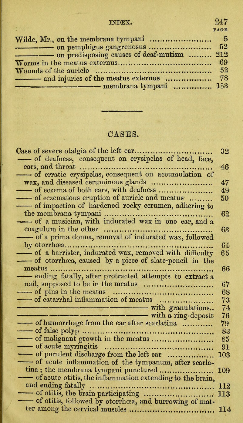 PAGE Wilde, Mr., on the membrana tympani 5 on pemphigus gangrenosus 52 — on predisposing causes of deaf-mutism 212 Worms in the meatus externus 69 Wounds of the auricle 52 and injuries of the meatus externus 78 membrana tympani 158 CASES. Case of severe otalgia of the left ear 32 of deafness, consequent on erysipelas of head, face, earsj and throat 46 of erratic erysipelas, consequent on accumulation of wax, and diseased ceruminous glands 47 of eczema of both ears, with deafness 49 of eczematous eruption of auricle and meatus 50 of impaction of hardened rocky cerumen, adhering to the membrana tympani 62 of a musician, with indurated wax in one ear, and a coagulum in the other 63 of a prima donna, removal of indurated wax, followed by otorrhoea 64 -—- of a barrister, indurated wax, removed with difficulty 65 of otorrhoea, caused by a piece of slate-pencil in the meatus 66 ending fatally, after protracted attempts to extract a nail, supposed to be in the meatus 67 of pins in the meatus 68 of catarrhal inflammation of meatus 73 — with granulations.. 74 —-—————-— with a ring-deposit 76 of hsemorrhage from the ear after scarlatina 79 of false polyp 83 of malignant growth in the meatus 85 of acute myringitis 91 of purulent discharge from the left ear 103 of acute inflammation of the tympanum, after scarla- tina ; the membrana tympani punctured 109 of acute otitis, the inflammation extending to the brain, and ending fatally ... 112 —— of otitis, the brain participating 113 of otitis, followed by otorrhoea, and burrowing of mat- ter among the cervical muscles 114