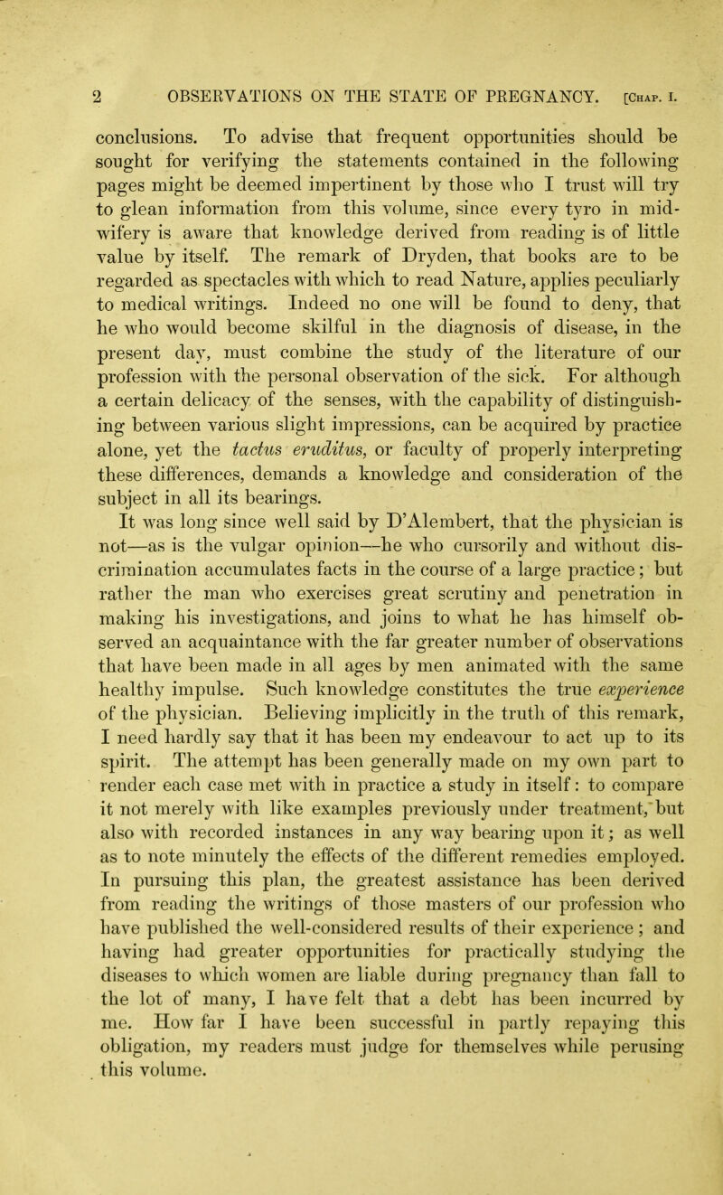 conclusions. To advise that frequent opportunities should he sought for verifying the statements contained in the following pages might be deemed impertinent by those who I trust will try to glean information from this volume, since every tyro in mid- wifery is aware that knowledge derived from reading is of little value by itself. The remark of Dryden, that books are to be regarded as spectacles with which to read Nature, applies peculiarly to medical writings. Indeed no one will be found to deny, that he who would become skilful in the diagnosis of disease, in the present day, must combine the study of the literature of our profession with the personal observation of the sick. For although a certain delicacy of the senses, with the capability of distinguish- ing between various slight impressions, can be acquired by practice alone, yet the tactus eruditus, or faculty of properly interpreting these differences, demands a knowledge and consideration of the subject in all its bearings. It was long since well said by D’Alembert, that the physician is not—as is the vulgar opinion—he who cursorily and without dis- crimination accumulates facts in the course of a large practice; but rather the man who exercises great scrutiny and penetration in making his investigations, and joins to what he has himself ob- served an acquaintance with the far greater number of observations that have been made in all ages by men animated with the same healthy impulse. Such knowledge constitutes the true experience of the physician. Believing implicitly in the truth of this remark, I need hardly say that it has been my endeavour to act up to its spirit. The attempt has been generally made on my own part to render each case met with in practice a study in itself: to compare it not merely with like examples previously under treatment, but also with recorded instances in any way bearing upon it; as well as to note minutely the effects of the different remedies employed. In pursuing this plan, the greatest assistance has been derived from reading the writings of those masters of our profession who have published the well-considered results of their experience ; and having had greater opportunities for practically studying the diseases to which women are liable during pregnancy than fall to the lot of many, I have felt that a debt has been incurred by me. How far I have been successful in partly repaying this obligation, my readers must judge for themselves while perusing this volume.
