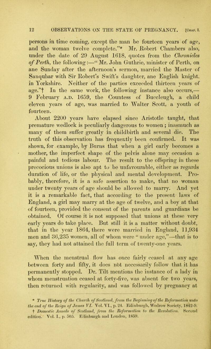 persons in time coming, except the man be fourteen years of age, and the woman twelve complete.”* Mr. Bobert Chambers also, under the date of 29 August 1618, quotes from the Chronicles of Perth, the following:—“ Mr. John Guthrie, minister of Perth, on ane Sunday after the afternoon’s sermon, married the Master of Sanquhar with Sir Kobert’s Swift’s daughter, ane English knight, in Yorkshire. Neither of the parties exceeded thirteen years of age.”t In the same work, the following instance also occurs,— 9 February a.d. 1659, the Countess of Buccleugh, a child eleven years of age, was married to Walter Scott, a youth of fourteen. About 2200 years have elapsed since Aristotle taught, that premature wedlock is peculiarly dangerous to women; inasmuch as many of them suffer greatly in childbirth and several die. The truth of this observation has frequently been confirmed. It was shown, for example, by Burns that when a girl early becomes a mother, the imperfect shape of the pelvis alone may occasion a painful and tedious labour. The result to the offspring in these precocious unions is also apt to be unfavourable, either as regards duration of life, or the physical and mental development. Pro- bably, therefore, it is a safe assertion to make, that no woman under twenty years of age should be allowed to marry. And yet it is a remarkable fact, that according to the present laws of England, a girl may marry at the age of twelve, and a boy at that of fourteen, provided the consent of the parents and guardians be obtained. Of course it is not supposed that unions at these very early years do take place. But still it is a matter without doubt, that in the year 1864, there were married in England, 11,934 men and 36,235 women, all of whom were “ under age,”—that is to say, they had not attained the full term of twenty-one years. When the menstrual flow has once fairly ceased at any age between forty and fifty, it does n’ot necessarily follow that it has permanently stopped. Dr. Tilt mentions the instance of a lady in whom menstruation ceased at forty-five, was absent for two years, then returned with regularity, and was followed bv pregnancy at * True History of the Church of Scotland, from the Beginning of the Reformation unto the end of the Reign of James VI. Vol. VI., p. 24. Edinburgh, Wodrow Society, 1842-9. f Domestic Annals of Scotland, from the Reformation to the Revolution. Second edition. Vol. I., p. 505. Edinburgh and London, 1859.