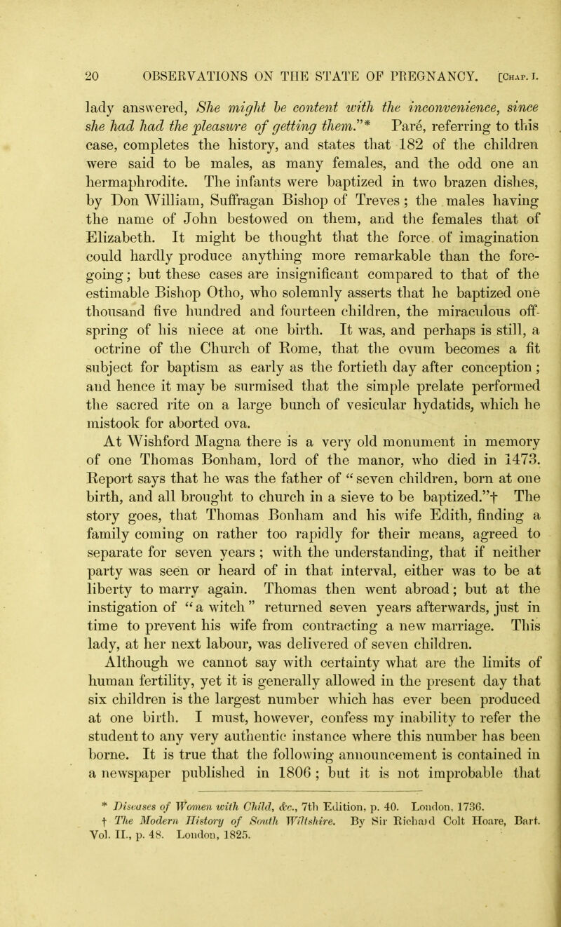 lady answered, She might be content with the inconvenience, since she had had the pleasure of getting them.”* Par6, referring to this case, completes the history, and states that 182 of the children were said to be males, as many females, and the odd one an hermaphrodite. The infants were baptized in two brazen dishes, by Don William, Suffragan Bishop of Treves; the males having the name of John bestowed on them, and the females that of Elizabeth. It might be thought that the force of imagination could hardly produce anything more remarkable than the fore- going ; but these cases are insignificant compared to that of the estimable Bishop Otho, who solemnly asserts that he baptized one thousand five hundred and fourteen children, the miraculous off- spring of his niece at one birth. It was, and perhaps is still, a octrine of the Church of Rome, that the ovum becomes a fit subject for baptism as early as the fortieth day after conception; and hence it may be surmised that the simple prelate performed the sacred rite on a large bunch of vesicular hydatids, which he mistook for aborted ova. At Wishford Magna there is a very old monument in memory of one Thomas Bonham, lord of the manor, who died in 1473. Report says that he was the father of “ seven children, born at one birth, and all brought to church in a sieve to be baptized.”f The story goes, that Thomas Bonham and his wife Edith, finding a family coming on rather too rapidly for their means, agreed to separate for seven years ; with the understanding, that if neither party was seen or heard of in that interval, either was to be at liberty to marry again. Thomas then went abroad; but at the instigation of “ a witch ” returned seven years afterwards, just in time to prevent his wife from contracting a new marriage. This lady, at her next labour, was delivered of seven children. Although we cannot say with certainty what are the limits of human fertility, yet it is generally allowed in the present day that six children is the largest number which has ever been produced at one birth. I must, however, confess my inability to refer the student to any very authentic instance where this number has been borne. It is true that the following announcement is contained in a newspaper published in 1806 ; but it is not improbable that * Diseases of Women with Child, &c., 7th Edition, p. 40. London, 1736. f The Modern History of South Wiltshire. By Sir Richaid Colt Hoare, Bart, Vol. II., p. 48. London, 1825.