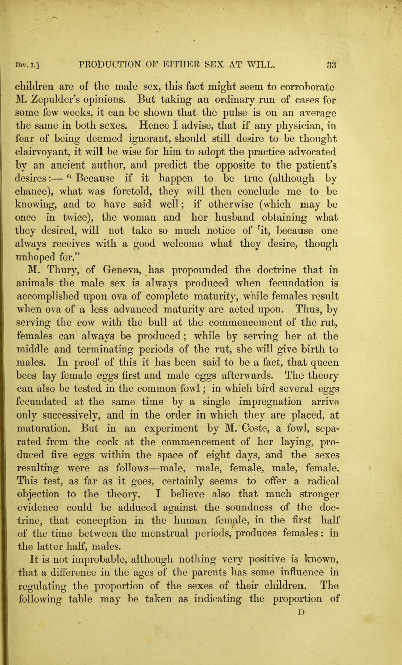 children are of the male sex, this fact might seem to corroborate M. Zepulder’s opinions. But taking an ordinary run of cases for some few weeks, it can be shown that the pulse is on an average the same in both sexes. Hence I advise, that if any physician, in fear of being deemed ignorant, should still desire to be thought clairvoyant, it will be wise for him to adopt the practice advocated by an ancient author, and predict the opposite to the patient’s desires:— “ Because if it happen to be true (although by chance), what was foretold, they will then conclude me to be knowing, and to have said well; if otherwise (which may be once in twice), the woman and her husband obtaining what they desired, will not take so much notice of Fit, because one always receives with a good welcome what they desire, though unhoped for.” M. Thury, of Geneva, has propounded the doctrine that in animals the male sex is always produced when fecundation is accomplished upon ova of complete maturity, while females result when ova of a less advanced maturity are acted upon. Thus, by serving the cow with the bull at the commencement of the rut, females can always be produced; while by serving her at the middle and terminating periods of the rut, she will give birth to males. In proof of this it has been said to be a fact, that queen bees lay female eggs first and male eggs afterwards. The theory can also be tested in the common fowl; in which bird several eggs fecundated at th£ same time by a single impregnation arrive only successively, and in the order in which they are placed, at maturation. But in an experiment by M. Coste, a fowl, sepa- rated from the cock at the commencement of her laying, pro- duced five eggs within the space of eight days, and the sexes resulting were as follows—male, male, female, male, female. This test, as far as it goes, certainly seems to offer a radical objection to the theory. I believe also that much stronger evidence could be adduced against the soundness of the doc- trine, that conception in the human female, in the first half of the time between the menstrual periods, produces females: in the latter half, males. It is not improbable, although nothing very positive is known, that a difference in the ages of the parents has some influence in regulating the proportion of the sexes of their children. The following table may be taken as indicating the proportion of D