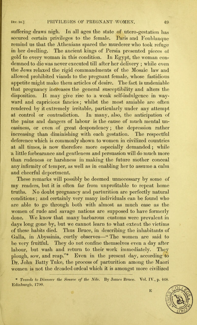 suffering draws nigh. In all ages the state of utero-gestation has secured certain privileges to the female. Paris and Fonblanque remind us that the Athenians spared the murderer who took refuge in her dwelling. The ancient kings of Persia presented pieces of gold to every woman in this condition. In Egypt, the woman con- demned to die was never executed till after her delivery ; while even the Jews relaxed the rigid commandments of the Mosaic law and allowed prohibited viands to the pregnant female, whose fastidious appetite might make them articles of desire. The fact is undeniable that pregnancy increases the general susceptibility and alters the disposition. It may give rise to a weak self-indulgence in way- ward and capricious fancies; whilst the most amiable are often rendered by it extremely irritable, particularly under any attempt at control or contradiction. In many, also, the anticipation of the pains and dangers of labour is the cause of much mental un- easiness, or even of great despondency; the depression rather increasing than diminishing with each gestation. The respectful deference which is commonly shown to women in civilized countries at all times, is now therefore more especially demanded; while a little forbearance and gentleness and persuasion will do much more than rudeness or harshness in making the future mother conceal any infirmity of temper, as well as in enabling her to assume a calm and cheerful deportment. These remarks will possibly be deemed unnecessary by some of my readers, but it is often far from unprofitable to repeat home truths. No doubt pregnancy and parturition are perfectly natural conditions; and certainly very many individuals can be found who are able to go through both with almost as much ease as the women of rude and savage nations are supposed to have formerly done. We know that many barbarous customs were prevalent in days long gone by, but we cannot learn to what extent the victims of these habits died. Thus Bruce, in describing the inhabitants of Galla, in Abyssinia, curtly observes—“ The women are said to be very fruitful. They do not confine themselves even a day after labour, but wash and return to their work immediately. They plough, sow, and reap.”* Even in the present day, according to Dr. John Batty Tuke, the process of parturition among the Maori women is not the dreaded ordeal which it is amongst more civilized * Travels to Discover the Source of the Nile. By James Brace. Vol. IV., p. 468. Edinburgh, 1790.