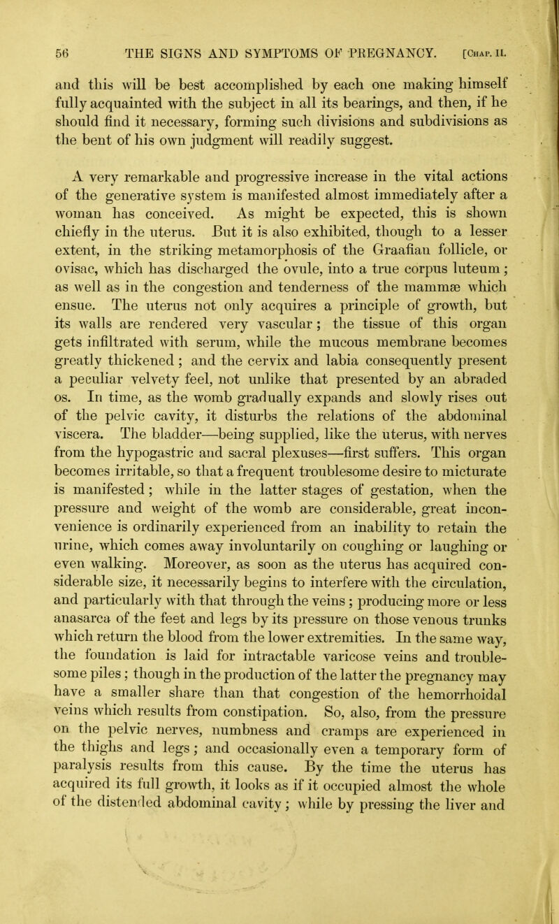and this will be best accomplished by each one making himself fully acquainted with the subject in all its bearings, and then, if he should find it necessary, forming such divisions and subdivisions as the bent of his own judgment will readily suggest. A very remarkable and progressive increase in the vital actions of the generative system is manifested almost immediately after a woman has conceived. As might be expected, this is shown chiefly in the uterus. But it is also exhibited, though to a lesser extent, in the striking metamorphosis of the Graafian follicle, or ovisac, which has discharged the ovule, into a true corpus luteum; as well as in the congestion and tenderness of the mammae which ensue. The uterus not only acquires a principle of growth, but its walls are rendered very vascular; the tissue of this organ gets infiltrated with serum, while the mucous membrane becomes greatly thickened ; and the cervix and labia consequently present a peculiar velvety feel, not unlike that presented by an abraded os. In time, as the womb gradually expands and slowly rises out of the pelvic cavity, it disturbs the relations of the abdominal viscera. The bladder—being supplied, like the uterus, with nerves from the hypogastric and sacral plexuses—first suffers. This organ becomes irritable, so that a frequent troublesome desire to micturate is manifested; while in the latter stages of gestation, when the pressure and weight of the womb are considerable, great incon- venience is ordinarily experienced from an inability to retain the urine, which comes away involuntarily on coughing or laughing or even walking. Moreover, as soon as the uterus has acquired con- siderable size, it necessarily begins to interfere with the circulation, and particularly with that through the veins ; producing more or less anasarca of the feet and legs by its pressure on those venous trunks which return the blood from the lower extremities. In the same way, the foundation is laid for intractable varicose veins and trouble- some piles; though in the production of the latter the pregnancy may have a smaller share than that congestion of the hemorrhoidal veins which results from constipation. So, also, from the pressure on the pelvic nerves, numbness and cramps are experienced in the thighs and legs; and occasionally even a temporary form of paralysis results from this cause. By the time the uterus has acquired its full growth, it looks as if it occupied almost the whole of the distended abdominal cavity; while by pressing the liver and