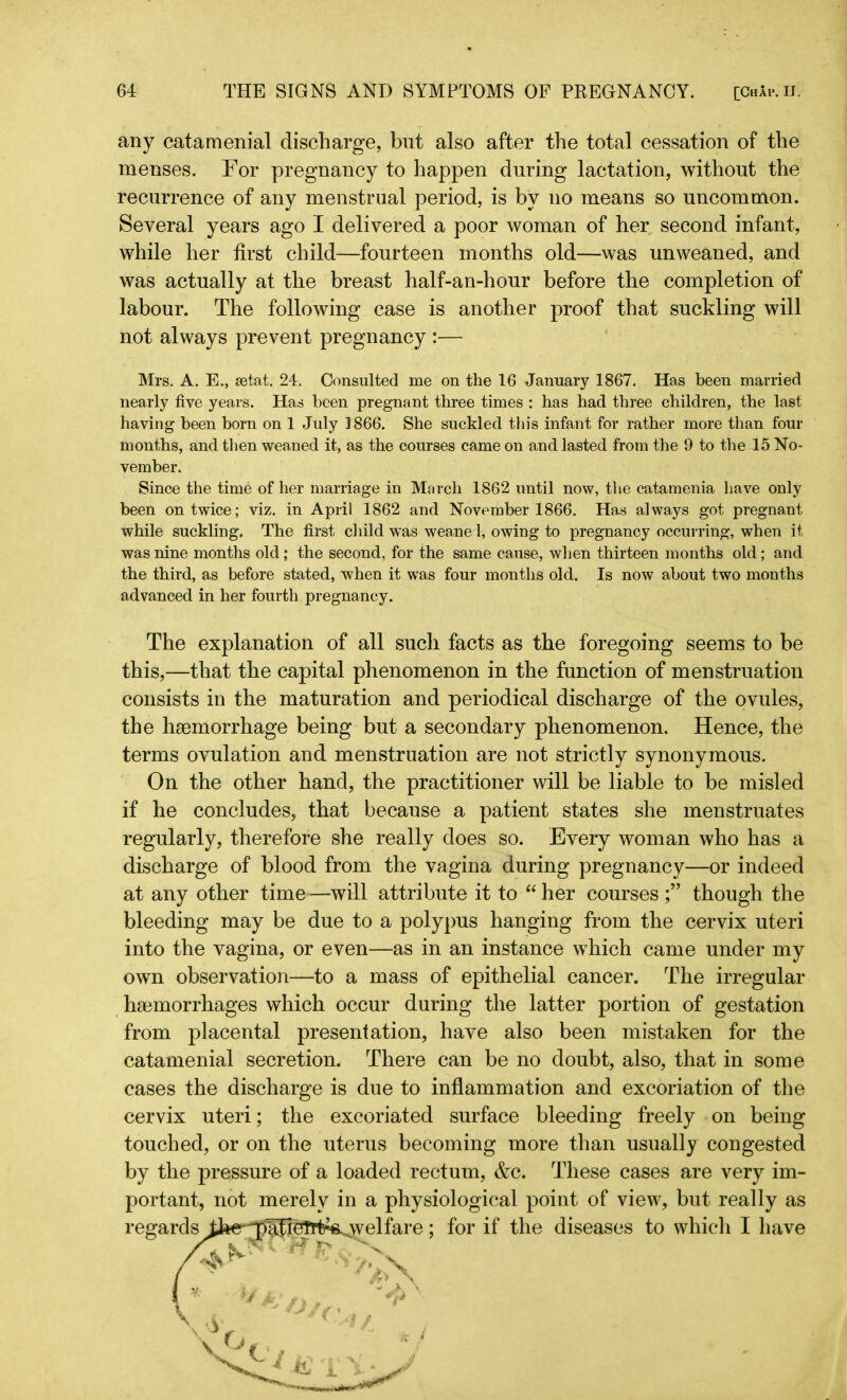 any catamenial discharge, but also after the total cessation of the menses. For pregnancy to happen during lactation, without the recurrence of any menstrual period, is by no means so uncommon. Several years ago I delivered a poor woman of her second infant, while her first child—fourteen months old—was unweaned, and was actually at the breast half-an-hour before the completion of labour. The following case is another proof that suckling will not always prevent pregnancy :— Mrs. A. E., setat. 24. Consulted me on the 16 January 1867. Has been married nearly five years. Has been pregnant three times : has had three children, the last having been born on 1 July 1866. She suckled this infant for rather more than four months, and then weaned it, as the courses came on and lasted from the 9 to the 15 No- vember. Since the time of her marriage in March 1862 until now, the catamenia have only been on twice; viz. in April 1862 and November 1866. Has always got pregnant while suckling. The first child was weaned, owing to pregnancy occurring, when it was nine months old; the second, for the same cause, when thirteen months old; and the third, as before stated, when it was four months old. Is now about two months advanced in her fourth pregnancy. The explanation of all such facts as the foregoing seems to be this,—that the capital phenomenon in the function of menstruation consists in the maturation and periodical discharge of the ovules, the haemorrhage being but a secondary phenomenon. Hence, the terms ovulation and menstruation are not strictly synonymous. On the other hand, the practitioner will be liable to be misled if he concludes, that because a patient states she menstruates regularly, therefore she really does so. Every woman who has a discharge of blood from the vagina during pregnancy—or indeed at any other time —will attribute it to “ her courses though the bleeding may be due to a polypus hanging from the cervix uteri into the vagina, or even—as in an instance which came under my own observation—to a mass of epithelial cancer. The irregular haemorrhages which occur during the latter portion of gestation from placental presentation, have also been mistaken for the catamenial secretion. There can be no doubt, also, that in some cases the discharge is due to inflammation and excoriation of the cervix uteri; the excoriated surface bleeding freely on being touched, or on the uterus becoming more than usually congested by the pressure of a loaded rectum, &c. These cases are very im- portant, not merely in a physiological point of view, but really as regards J^e^lJieTrt^welfare; for if the diseases to which I have ff it* >v