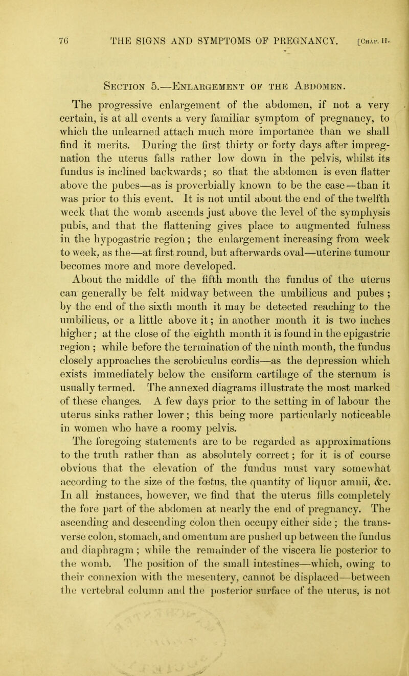 Section 5.—Enlargement of the Abdomen. The progressive enlargement of the abdomen, if not a very certain, is at all events a very familiar symptom of pregnancy, to which the unlearned attach much more importance than we shall find it merits. During the first thirty or forty days after impreg- nation the uterus falls rather low down in the pelvis, whilst its fundus is inclined backwards; so that the abdomen is even flatter above the pubes—as is proverbially known to be the case—than it was prior to this event. It is not until about the end of the twelfth week that the womb ascends just above the level of the symphysis pubis, and that the flattening gives place to augmented fulness in the hypogastric region; the enlargement increasing from week to week, as the—at first round, but afterwards oval—uterine tumour becomes more and more developed. About the middle of the fifth month the fundus of the uterus can generally be felt midway between the umbilicus and pubes ; by the end of the sixth month it may be detected reaching to the umbilicus, or a little above it; in another month it is two inches higher; at the close of the eighth month it is found in the epigastric region ; while before the termination of the ninth month, the fundus closely approaches the scrobiculus cordis—as the depression which exists immediately below the ensiform cartilage of the sternum is usually termed. The annexed diagrams illustrate the most marked of these changes. A few days prior to the setting in of labour the uterus sinks rather lower ; this being more particularly noticeable in women who have a roomy pelvis. The foregoing statements are to be regarded as approximations to the truth rather than as absolutely correct; for it is of course obvious that the elevation of the fundus must vary somewhat according to the size of the foetus, the quantity of liquor amnii, &c. In all instances, however, we find that the uterus fills completely the fore part of the abdomen at nearly the end of pregnancy. The ascending and descending colon then occupy either side ; the trans- verse colon, stomach, and omentum are pushed up between the fundus and diaphragm ; while the remainder of the viscera lie posterior to the womb. The position of the small intestines—which, owing to their connexion with the mesentery, cannot be displaced—between the vertebral column and the posterior surface of the uterus, is not