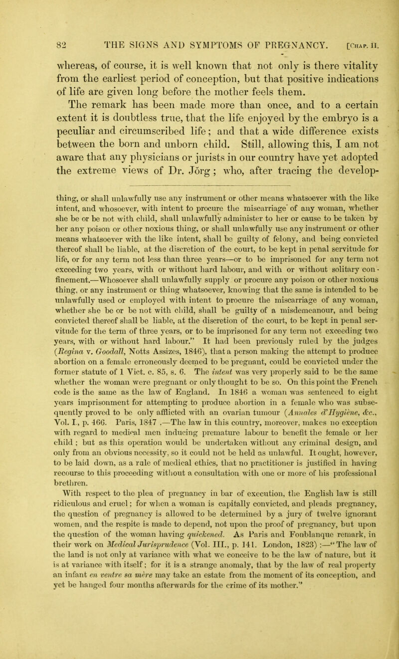 whereas, of course, it is well known that not only is there vitality from the earliest period of conception, but that positive indications of life are given long before the mother feels them. The remark has been made more than once, and to a certain extent it is doubtless true, that the life enjoyed by the embryo is a peculiar and circumscribed life; and that a wide difference exists between the born and unborn child. Still, allowing this, I am not aware that any physicians or jurists in our country have yet adopted the extreme views of Dr. Jorg ; who, after tracing the develop- thing, or shall unlawfully use any instrument or other means whatsoever with the like intent, and whosoever, with intent to procure the miscarriage' of any woman, whether she be or be not with child, shall unlawfully administer to her or cause to be taken by her any poison or other noxious tiling, or shall unlawfully use any instrument or other means whatsoever with the like intent, shall he guilty of felony, and being convicted thereof shall he liable, at the discretion of the court, to be kept in penal servitude for life, or for any term not less than three years—or to be imprisoned for any term not exceeding two years, with or without hard labour, and with or without solitary con- finement.—Whosoever shall unlawfully supply or procure any poison or other noxious thing, or any instrument or thing whatsoever, knowing that the same is intended to be unlawfully used or employed with intent to procure the miscarriage of any woman, whether she be or be not with child, shall be guilty of a misdemeanour, and being convicted thereof shall be liable, at the discretion of the court, to be kept in penal ser- vitude for the term of three years, or to be imprisoned for any term not exceeding two years, with or without hard labour.” It had been previously ruled by the judges (.Regina v. Goodall, Notts Assizes, 1846), that a person making the attempt to produce abortion on a female erroneously deemed to be pregnant, could be convicted under the former statute of 1 Yict. c. 85, s. 6. The intent was very properly said to be the same whether the woman were pregnant or only thought to be so. On this point the French code is the same as the law of England. In 1846 a woman was sentenced to eight years imprisonment for attempting to produce abortion in a female who was subse- quently proved to be only afflicted with an ovarian tumour (Annales d’Hygiene, &c., Yol. I, p. 466. Paris, 1847 .—The law in this country, moreover, makes no exception with regard to medical men inducing premature labour to benefit the female or her child ; but as this operation would be undertaken without any criminal design, and only from an obvious necessity, so it could not be held as unlawful. It ought, however, to be laid down, as a rale of medical ethics, that no practitioner is justified in having recourse to this proceeding without a consultation with one or more of his professional brethren. With respect to the plea of pregnancy in bar of execution, the English law is still ridiculous and cruel; for when a woman is capitally convicted, and pleads pregnancy, the question of pregnancy is allowed to be determined by a jury of twelve ignorant women, and the respite is made to depend, not upon the proof of pregnancy, but upon the question of the woman having quickened. As Paris and Fonblanque remark, in their work on Medical Jurisprudence (Vol. III., p. 141. London, 1823) :—“The law of the land is not only at variance with what we conceive to be the law of nature, but it is at variance with itself; for it is a strange anomaly, that by the law of real property an infant en ventre sa mere may take an estate from the moment of its conception, and yet be hanged four months afterwards for the crime of its mother.’*