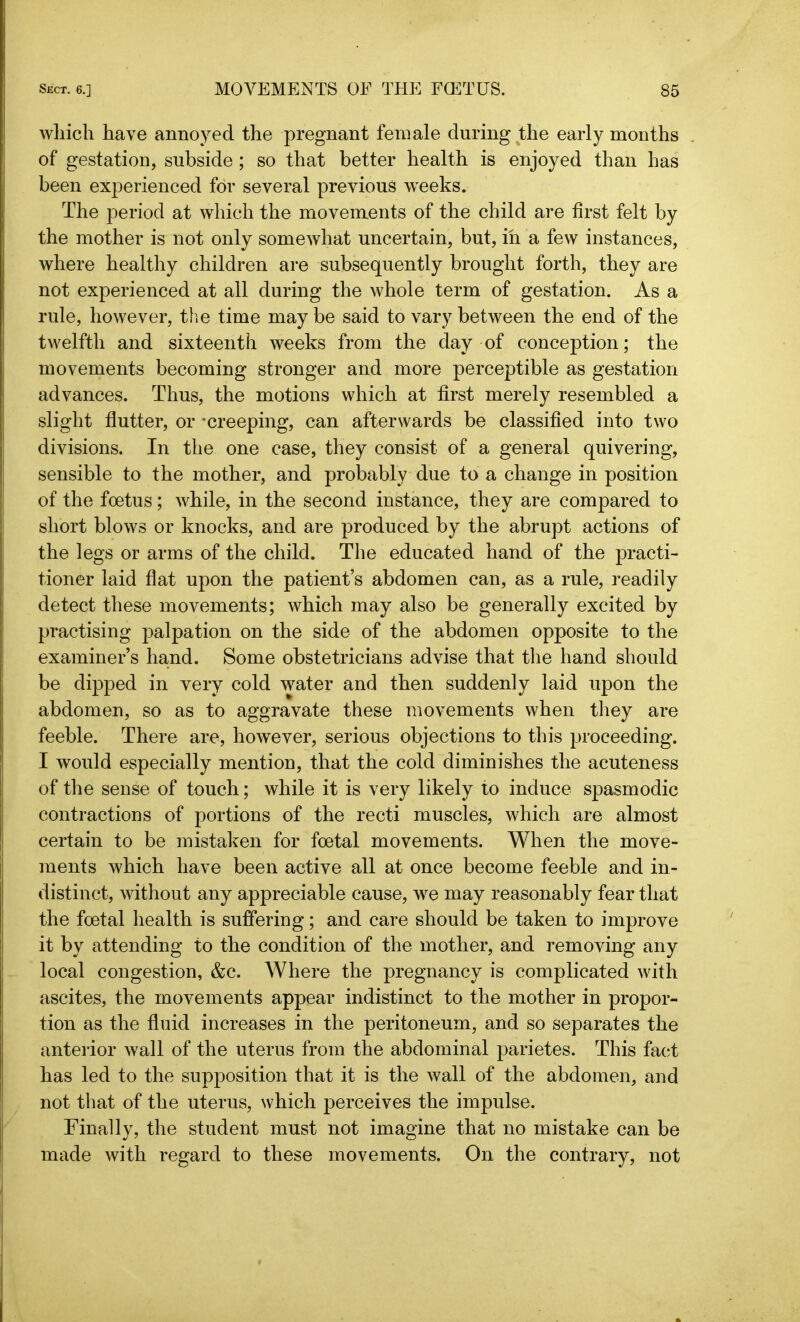 which have annoyed the pregnant female during the early months of gestation, subside; so that better health is enjoyed than has been experienced for several previous weeks. The period at which the movements of the child are first felt by the mother is not only somewhat uncertain, but, in a few instances, where healthy children are subsequently brought forth, they are not experienced at all during the whole term of gestation. As a rule, however, the time may be said to vary between the end of the twelfth and sixteenth weeks from the day of conception; the movements becoming stronger and more perceptible as gestation advances. Thus, the motions which at first merely resembled a slight flutter, or -creeping, can afterwards be classified into two divisions. In the one case, they consist of a general quivering, sensible to the mother, and probably due to a change in position of the foetus; while, in the second instance, they are compared to short blows or knocks, and are produced by the abrupt actions of the legs or arms of the child. The educated hand of the practi- tioner laid flat upon the patient’s abdomen can, as a rule, readily detect these movements; which may also be generally excited by practising palpation on the side of the abdomen opposite to the examiner’s hand. Some obstetricians advise that the hand should be dipped in very cold water and then suddenly laid upon the abdomen, so as to aggravate these movements when they are feeble. There are, however, serious objections to this proceeding. I would especially mention, that the cold diminishes the acuteness of the sense of touch; while it is very likely to induce spasmodic contractions of portions of the recti muscles, which are almost certain to be mistaken for foetal movements. When the move- ments which have been active all at once become feeble and in- distinct, without any appreciable cause, we may reasonably fear that the foetal health is suffering; and care should be taken to improve it by attending to the condition of the mother, and removing any local congestion, &c. Where the pregnancy is complicated with ascites, the movements appear indistinct to the mother in propor- tion as the fluid increases in the peritoneum, and so separates the anterior wall of the uterus from the abdominal parietes. This fact has led to the supposition that it is the wall of the abdomen, and not that of the uterus, which perceives the impulse. Finally, the student must not imagine that no mistake can be made with regard to these movements. On the contrary, not