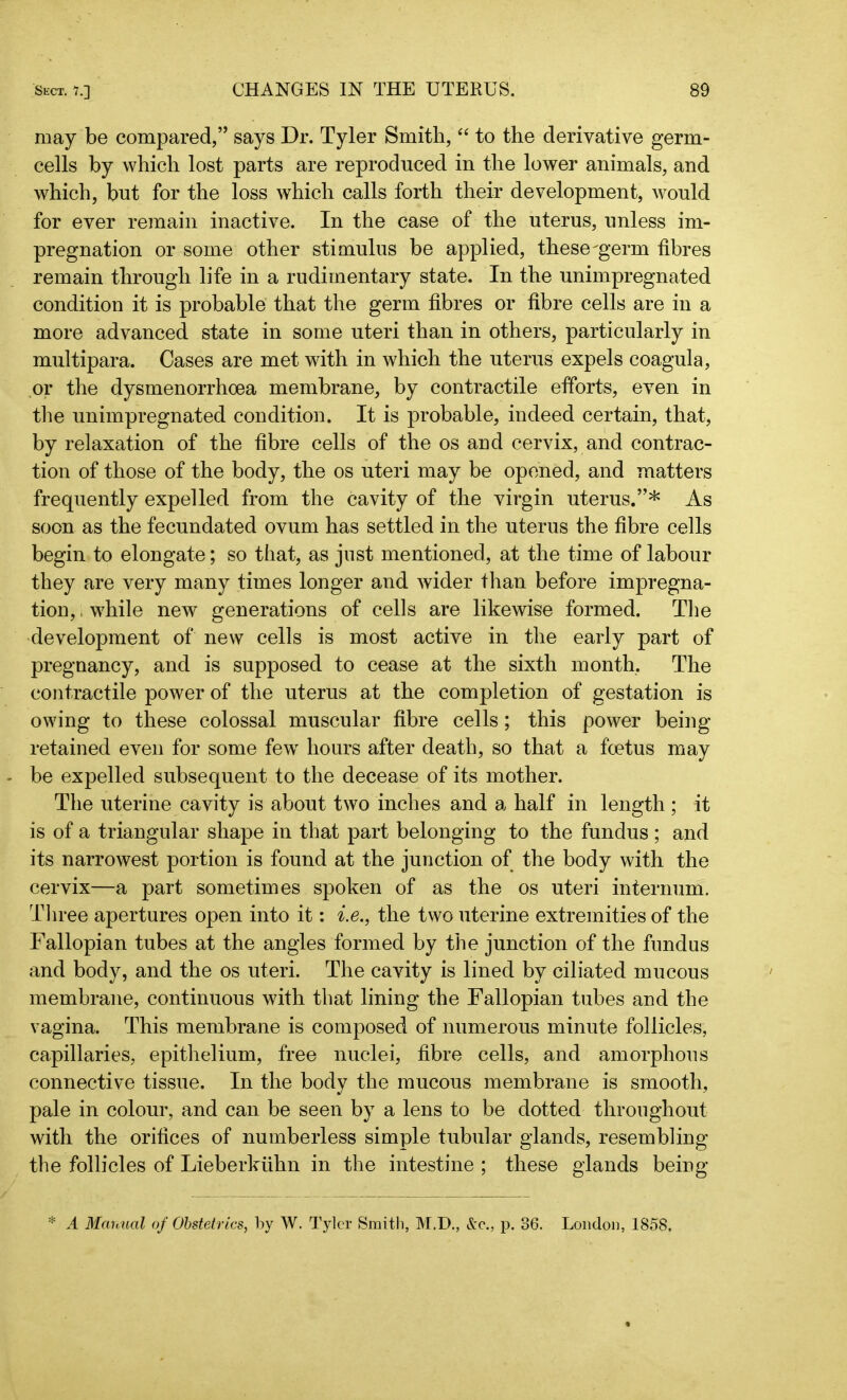 may be compared,” says Dr. Tyler Smith, “ to the derivative germ- cells by which lost parts are reproduced in the lower animals, and which, but for the loss which calls forth their development, would for ever remain inactive. In the case of the uterus, unless im- pregnation or some other stimulus be applied, these-germ fibres remain through life in a rudimentary state. In the unimpregnated condition it is probable that the germ fibres or fibre cells are in a more advanced state in some uteri than in others, particularly in multipara. Cases are met with in which the uterus expels coagula, or the dysmenorrhcea membrane, by contractile efforts, even in the unimpregnated condition. It is probable, indeed certain, that, by relaxation of the fibre cells of the os and cervix, and contrac- tion of those of the body, the os uteri may be opened, and matters frequently expelled from the cavity of the virgin uterus.”* As soon as the fecundated ovum has settled in the uterus the fibre cells begin to elongate; so that, as just mentioned, at the time of labour they are very many times longer and wider than before impregna- tion, , while new generations of cells are likewise formed. The development of new cells is most active in the early part of pregnancy, and is supposed to cease at the sixth month, The contractile power of the uterus at the completion of gestation is owing to these colossal muscular fibre cells; this power being retained even for some fewr hours after death, so that a foetus may be expelled subsequent to the decease of its mother. The uterine cavity is about two inches and a half in length ; it is of a triangular shape in that part belonging to the fundus; and its narrowest portion is found at the junction of the body with the cervix—a part sometimes spoken of as the os uteri internum. Three apertures open into it: i.e., the two uterine extremities of the Fallopian tubes at the angles formed by the junction of the fundus and body, and the os uteri. The cavity is lined by ciliated mucous membrane, continuous with that lining the Fallopian tubes and the vagina. This membrane is composed of numerous minute follicles, capillaries, epithelium, free nuclei, fibre cells, and amorphous connective tissue. In the body the mucous membrane is smooth, pale in colour, and can be seen by a lens to be dotted throughout with the orifices of numberless simple tubular glands, resembling the follicles of Lieberkiihn in the intestine ; these glands being * A Manual of Obstetrics, by W. Tyler Smith, M.D., &<?,, p. 36. London, 1858.