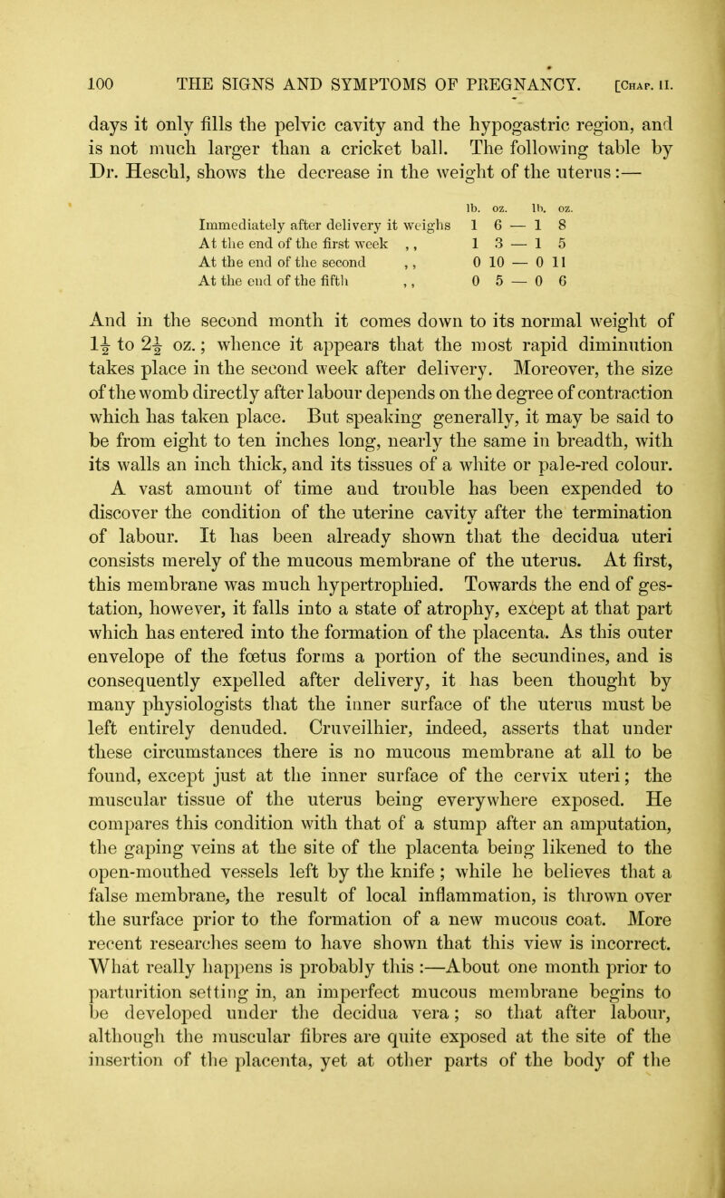 days it only fills the pelvic cavity and the hypogastric region, and is not much larger than a cricket ball. The following table by Dr. Heschl, shows the decrease in the weight of the uterus :— lb. oz. lb. oz. Immediately after delivery it weighs 1 6 — 1 8 At the end. of the first week ,, 13-— 15 At the end of the second ,, 0 10 — Oil At the end of the fifth ,, 0 5 — 0 6 And in the second month it comes down to its normal weight of 1-J to 2-1 oz.; whence it appears that the most rapid diminution takes place in the second week after delivery. Moreover, the size of the womb directly after labour depends on the degree of contraction which has taken place. But speaking generally, it may be said to be from eight to ten inches long, nearly the same in breadth, with its walls an inch thick, and its tissues of a white or pale-red colour. A vast amount of time and trouble has been expended to discover the condition of the uterine cavity after the termination of labour. It has been already shown that the decidua uteri consists merely of the mucous membrane of the uterus. At first, this membrane was much hypertrophied. Towards the end of ges- tation, however, it falls into a state of atrophy, except at that part which has entered into the formation of the placenta. As this outer envelope of the foetus forms a portion of the secundines, and is consequently expelled after delivery, it has been thought by many physiologists that the inner surface of the uterus must be left entirely denuded. Cruveilhier, indeed, asserts that under these circumstances there is no mucous membrane at all to be found, except just at the inner surface of the cervix uteri; the muscular tissue of the uterus being everywhere exposed. He compares this condition with that of a stump after an amputation, the gaping veins at the site of the placenta being likened to the open-mouthed vessels left by the knife; while he believes that a false membrane, the result of local inflammation, is thrown over the surface prior to the formation of a new mucous coat. More recent researches seem to have shown that this view is incorrect. What really happens is probably this :—About one month prior to parturition setting in, an imperfect mucous membrane begins to be developed under the decidua vera; so that after labour, although the muscular fibres are quite exposed at the site of the insertion of the placenta, yet at other parts of the body of the