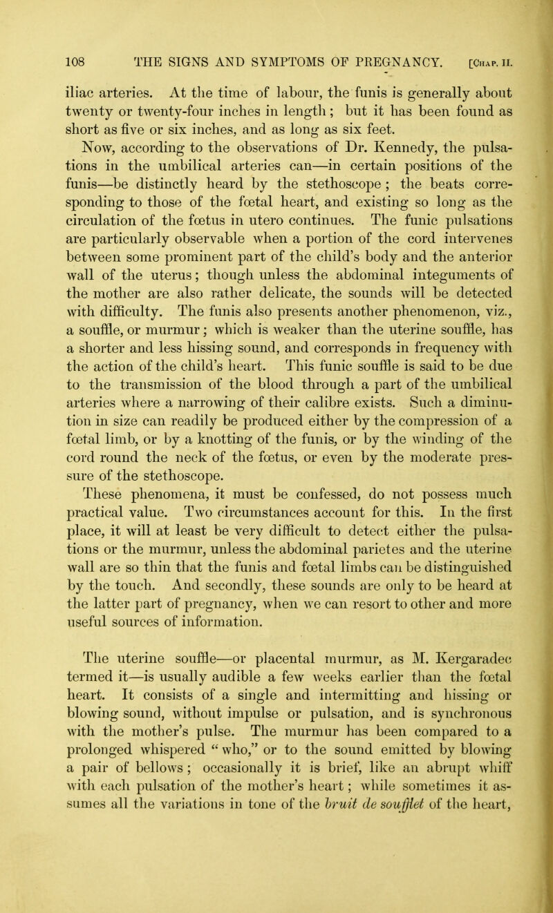 iliac arteries. At the time of labour, the funis is generally about twenty or twenty-four inches in length; but it has been found as short as five or six inches, and as long as six feet. Now, according to the observations of Dr. Kennedy, the pulsa- tions in the umbilical arteries can—in certain positions of the funis—be distinctly heard by the stethoscope ; the beats corre- sponding to those of the foetal heart, and existing so long as the circulation of the foetus in utero continues. The funic pulsations are particularly observable when a portion of the cord intervenes between some prominent part of the child’s body and the anterior wall of the uterus; though unless the abdominal integuments of the mother are also rather delicate, the sounds will be detected with difficulty. The funis also presents another phenomenon, viz., a souffle, or murmur; which is weaker than the uterine souffle, has a shorter and less hissing sound, and corresponds in frequency with the action of the child’s heart. This funic souffle is said to be due to the transmission of the blood through a part of the umbilical arteries where a narrowing of their calibre exists. Such a diminu- tion in size can readily be produced either by the compression of a foetal limb, or by a knotting of the funis, or by the winding of the cord round the neck of the foetus, or even by the moderate pres- sure of the stethoscope. These phenomena, it must be confessed, do not possess much practical value. Two circumstances account for this. In the first place, it will at least be very difficult to detect either the pulsa- tions or the murmur, unless the abdominal parietes and the uterine wall are so thin that the funis and foetal limbs can be distinguished by the touch. And secondly, these sounds are only to be heard at the latter part of pregnancy, when we can resort to other and more useful sources of information. The uterine souffle—or placental murmur, as M. Kergaradec termed it—is usually audible a few weeks earlier than the foetal heart. It consists of a single and intermitting and hissing or blowing sound, without impulse or pulsation, and is synchronous with the mother’s pulse. The murmur has been compared to a prolonged whispered “ who,” or to the sound emitted by blowing a pair of bellows ; occasionally it is brief, like an abrupt whiff with each pulsation of the mother’s heart; while sometimes it as- sumes all the variations in tone of the bruit de soujjiet of the heart,