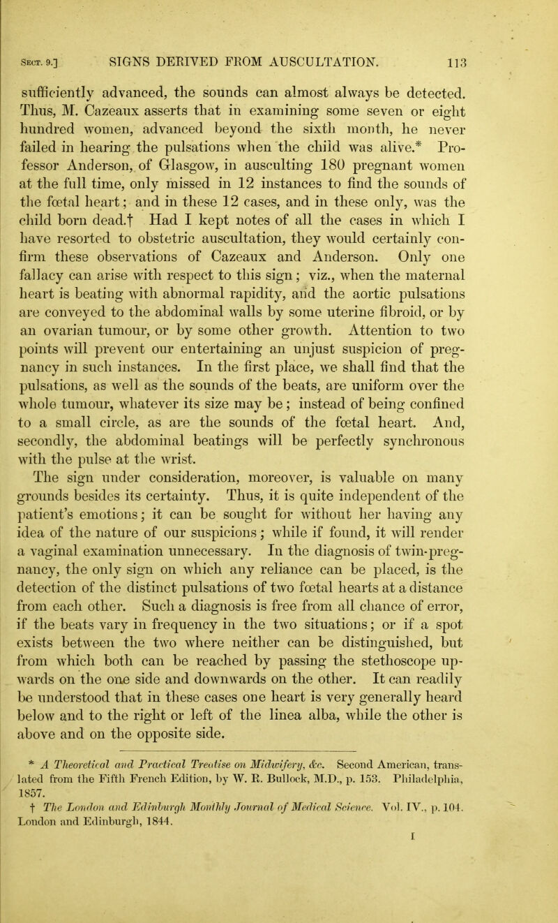 sufficiently advanced, the sounds can almost always be detected. Thus, M. Cazeaux asserts that in examining some seven or eight hundred women, advanced beyond the sixth month, he never failed in hearing the pulsations when the child was alive.* Pro- fessor Anderson, of Glasgow, in ausculting 180 pregnant women at the full time, only missed in 12 instances to find the sounds of the foetal heart ; and in these 12 cases, and in these only, was the child born dead.| Had I kept notes of all the cases in which I have resorted to obstetric auscultation, they would certainly con- firm these observations of Cazeaux and Anderson. Only one fallacy can arise with respect to this sign; viz., when the maternal heart is beating with abnormal rapidity, and the aortic pulsations are conveyed to the abdominal walls by some uterine fibroid, or by an ovarian tumour, or by some other growth. Attention to two points will prevent our entertaining an unjust suspicion of preg- nancy in such instances. In the first place, we shall find that the pulsations, as well as the sounds of the beats, are uniform over the whole tumour, whatever its size may be; instead of being confined to a small circle, as are the sounds of the foetal heart. And, secondly, the abdominal beatings will be perfectly synchronous with the pulse at the wrist. The sign under consideration, moreover, is valuable on many grounds besides its certainty. Thus, it is quite independent of the patient’s emotions; it can be sought for without her having any idea of the nature of our suspicions; while if found, it will render a vaginal examination unnecessary. In the diagnosis of twin-preg- nancy, the only sign on which any reliance can be placed, is the detection of the distinct pulsations of two foetal hearts at a distance from each other. Such a diagnosis is free from all chance of error, if the beats vary in frequency in the two situations; or if a spot exists between the two where neither can be distinguished, but from which both can be reached by passing the stethoscope up- wards on the one side and downwards on the other. It can readily be understood that in these cases one heart is very generally heard below and to the right or left of the linea alba, while the other is above and on the opposite side. * A Theoretical and Practical Treatise on Midwifery, &c. Second American, trans- lated from the Fifth French Edition, by W. R. Bullock, M.D., p. 153. Philadelphia, 1857. f The London and Edinburgh Monthly Journal of Medical Science. Vol. IV., p. 104. London and Edinburgh, 1844. I