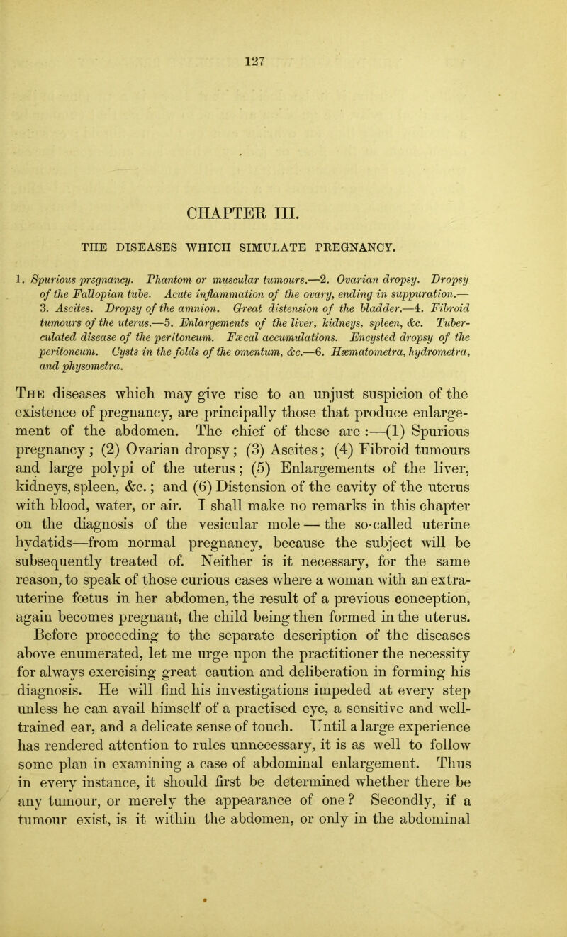 CHAPTER III. THE DISEASES WHICH SIMULATE PREGNANCY. 1. Spurious pregnancy. Phantom or muscular tumours.—2. Ovarian dropsy. Dropsy of the Fallopian tube. Acute inflammation of the ovary, ending in suppuration.— 3. Ascites. Dropsy of the amnion. Great distension of the bladder.—4. Fibroid tumours of the uterus.—5. Enlargements of the liver, kidneys, spleen, &c. Tuber- culated disease of the peritoneum. Fee cal accumulations. Encysted dropsy of the peritoneum. Cysts in the folds of the omentum, &c.—6. Hsematometra, hydrometra, and physometra. The diseases which may give rise to an unjust suspicion of the existence of pregnancy, are principally those that produce enlarge- ment of the abdomen. The chief of these are :—(1) Spurious pregnancy ; (2) Ovarian dropsy ; (3) Ascites; (4) Fibroid tumours and large polypi of the uterus; (5) Enlargements of the liver, kidneys, spleen, &c.; and (6) Distension of the cavity of the uterus with blood, water, or air. I shall make no remarks in this chapter on the diagnosis of the vesicular mole—the so-called uterine hydatids—from normal pregnancy, because the subject will be subsequently treated of. Neither is it necessary, for the same reason, to speak of those curious cases where a woman with an extra- uterine foetus in her abdomen, the result of a previous conception, again becomes pregnant, the child being then formed in the uterus. Before proceeding to the separate description of the diseases above enumerated, let me urge upon the practitioner the necessity for always exercising great caution and deliberation in forming his diagnosis. He will find his investigations impeded at every step unless he can avail himself of a practised eye, a sensitive and well- trained ear, and a delicate sense of touch. Until a large experience has rendered attention to rules unnecessary, it is as well to follow some plan in examining a case of abdominal enlargement. Thus in every instance, it should first be determined whether there be any tumour, or merely the appearance of one ? Secondly, if a tumour exist, is it within the abdomen, or only in the abdominal