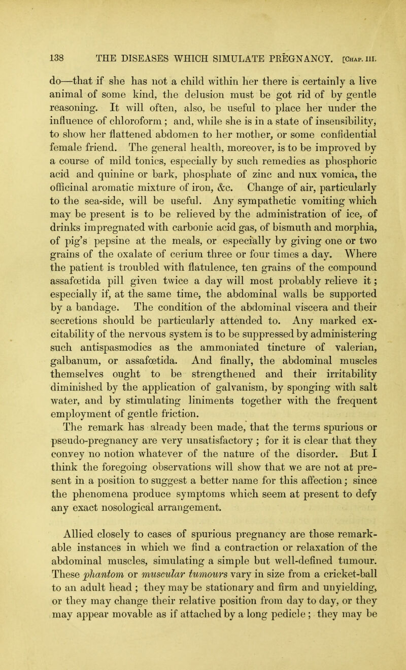 do—that if she has not a child within her there is certainly a live animal of some kind, the delusion must be got rid of by gentle reasoning. It will often, also, be useful to place her under the influence of chloroform ; and, while she is in a state of insensibility, to show her flattened abdomen to her mother, or some confidential female friend. The general health, moreover, is to be improved by a course of mild tonics, especially by such remedies as phosphoric acid and quinine or bark, phosphate of zinc and nux vomica, the officinal aromatic mixture of iron, &c. Change of air, particularly to the sea-side, will be useful. Any sympathetic vomiting which may be present is to be relieved by the administration of ice, of drinks impregnated with carbonic acid gas, of bismuth and morphia, of pig’s pepsine at the meals, or especially by giving one or two grains of the oxalate of cerium three or four times a day. Where the patient is troubled with flatulence, ten grains of the compound assafoetida pill given twice a day will most probably relieve it; especially if, at the same time, the abdominal walls be supported by a bandage. The condition of the abdominal viscera and their secretions should be particularly attended to. Any marked ex- citability of the nervous system is to be suppressed by administering such antispasmodics as the ammoniated tincture of valerian, galbanum, or assafoetida. And finally, the abdominal muscles themselves ought to be strengthened and their irritability diminished by the application of galvanism, by sponging with salt water, and by stimulating liniments together with the frequent employment of gentle friction. The remark has already been made, that the terms spurious or pseudo-pregnancy are very unsatisfactory; for it is clear that they convey no notion whatever of the nature of the disorder. But I think the foregoing observations will show that we are not at pre- sent in a position to suggest a better name for this affection; since the phenomena produce symptoms which seem at present to defy any exact nosological arrangement. Allied closely to cases of spurious pregnancy are those remark- able instances in which we find a contraction or relaxation of the abdominal muscles, simulating a simple but well-defined tumour. These phantom or muscular tumours vary in size from a cricket-ball to an adult head ; they may be stationary and firm and unyielding, or they may change their relative position from day to day, or they may appear movable as if attached by a long pedicle ; they may be