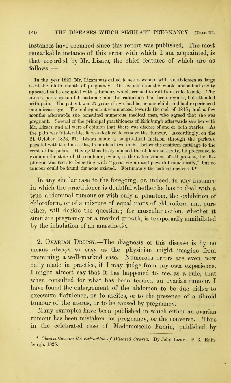 instances have occurred since this report was published. The most remarkable instance of this error with which 1 am acquainted, is that recorded by Mr. Lizars, the chief features of which are as follows:— In the year 1821, Mr. Lizars was called to see a woman with an abdomen as large as at the ninth month of pregnancy. On examination the whole abdominal cavity appeared to be occupied with a tumour, which seemed to roll from side to side. The uterus per vaginam felt natural; and the catamenia had been regular, but attended with pain. The patient was 27 years of age, had borne one child, and had experienced one miscarriage. The enlargement commenced towards the end of 1815 ; and a few months afterwards she consulted numerous medical men, who agreed that she was pregnant. Several of the principal practitioners of Edinburgh afterwards saw her with Mr. Lizars, and all were of opinion that there was disease of one or both ovaries. As the pain was intolerable, it was decided to remove the tumour. Accordingly, on the 24 October 1823, Mr. Lizars made a longitudinal incision through the parietes, parallel with the linea alba, from about two inches below the ensiform cartilage to the crest of the pubes. Having thus freely opened the abdominal cavity, he proceeded to examine the state of the contents; - when, to the astonishment of all present, the dia- phragm was seen to be acting with ‘ ‘ great vigour and powerful impetuosity,” but no tumour could be found, for none existed. Fortunately the patient recovered.* In any similar case to the foregoing, or, indeed, in any instance in which the practitioner is doubtful whether lie has to deal with a true abdominal tumour or with only a phantom, the exhibition of chloroform, or of a mixture of equal parts of chloroform and pure ether, will decide the question; for muscular action, whether it simulate pregnancy or a morbid growth, is temporarily annihilated by the inhalation of an anaesthetic. 2. Ovarian Dropsy.—The diagnosis of this disease is by no means always so easy as the physician might imagine from examining a well-marked case. Numerous errors are even now daily made in practice, if I may judge from my own experience. T might almost say that it has happened to me, as a rule, that when consulted for what has been termed an ovarian tumour, I have found the enlargement of the abdomen to be due either to excessive flatulence, or to ascites, or to the presence of a fibroid tumour of the uterus, or to be caused by pregnancy. Many examples have been published in which either an ovarian tumour has been mistaken for pregnancy, or the converse. Thus in the celebrated case of Mademoiselle Famin, published by * Observations on the Extraction of Diseased Ovaria. By John Lizars. P. 6. Edin- burgh, 1825.