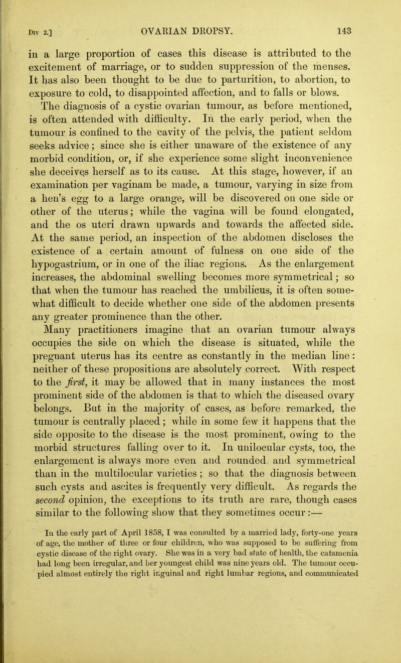 in a large proportion of cases this disease is attributed to the excitement of marriage, or to sudden suppression of the menses. It has also been thought to be due to parturition, to abortion, to exposure to cold, to disappointed affection, and to falls or blows. The diagnosis of a cystic ovarian tumour, as before mentioned, is often attended with difficulty. In the early period, when the tumour is confined to the cavity of the pelvis, the patient seldom seeks advice; since she is either unaware of the existence of any morbid condition, or, if she experience some slight inconvenience she deceives herself as to its cause. At this stage, however, if an examination per vaginam be made, a tumour, varying in size from a hen’s egg to a large orange, will be discovered on one side or other of the uterus; while the vagina will be found elongated, and the os uteri drawn upwards and towards the affected side. At the same period, an inspection of the abdomen discloses the existence of a certain amount of fulness on one side of the hypogastrium, or in one of the iliac regions. As the enlargement increases, the abdominal swelling becomes more symmetrical; so that when the tumour has reached the umbilicus, it is often some- what difficult to decide whether one side of the abdomen presents any greater prominence than the other. Many practitioners imagine that an ovarian tumour always occupies the side on which the disease is situated, while the preguant uterus has its centre as constantly in the median line: neither of these propositions are absolutely correct. With respect to the first, it may be allowed that in many instances the most prominent side of the abdomen is that to which the diseased ovary belongs. But in the majority of cases, as before remarked, the tumour is centrally placed; while in some few it happens that the side opposite to the disease is the most prominent, owing to the morbid structures falling over to it. In unilocular cysts, too, the enlargement is always more even and rounded, and symmetrical than in the multilocular varieties ; so that the diagnosis between such cysts and ascites is frequently very difficult. As regards the second opinion, the exceptions to its truth are rare, though cases similar to the following show that they sometimes occur:— In the early part of April 1858, I was consulted by a married lady, forty-one years of age, the mother of three or four children, who was supposed to be suffering from cystic disease of the right ovary. She was in a very bad state of health, the catamenia had long been irregular, and her youngest child was nine years old. The tumour occu- pied almost entirely the right inguinal and right lumbar regions, and communicated