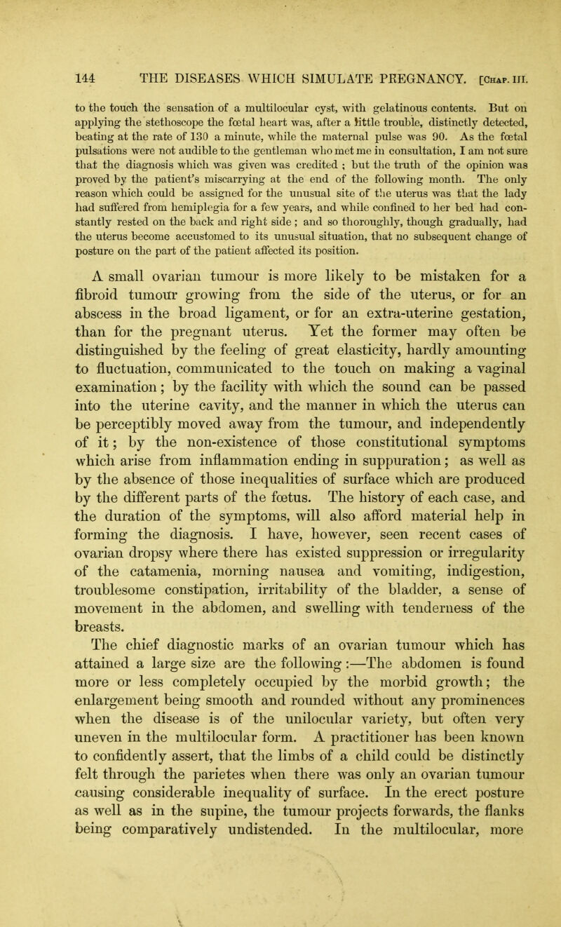 to the touch the sensation of a multilocular cyst, with gelatinous contents. But on applying the stethoscope the foetal heart was, after a little trouble, distinctly detected, beating at the rate of 130 a minute, while the maternal pulse was 90. As the foetal pulsations were not audible to the gentleman who met me in consultation, I am not sure that the diagnosis which was given was credited ; but the truth of the opinion was proved by the patient’s miscarrying at the end of the following month. The only reason which could be assigned for the unusual site of the uterus was that the lady had suffered from hemiplegia for a few years, and while confined to her bed had con- stantly rested on the back and right side ; and so thoroughly, though gradually, had the uterus become accustomed to its unusual situation, that no subsequent change of posture on the part of the patient affected its position. A small ovarian tumour is more likely to be mistaken for a fibroid tumour growing from the side of the uterus, or for an abscess in the broad ligament, or for an extra-uterine gestation, than for the pregnant uterus. Yet the former may often be distinguished by the feeling of great elasticity, hardly amounting to fluctuation, communicated to the touch on making a vaginal examination; by the facility with which the sound can be passed into the uterine cavity, and the manner in which the uterus can be perceptibly moved away from the tumour, and independently of it; by the non-existence of those constitutional symptoms which arise from inflammation ending in suppuration; as well as by the absence of those inequalities of surface which are produced by the different parts of the foetus. The history of each case, and the duration of the symptoms, will also afford material help in forming the diagnosis. I have, however, seen recent cases of ovarian dropsy where there has existed suppression or irregularity of the catamenia, morning nausea and vomiting, indigestion, troublesome constipation, irritability of the bladder, a sense of movement in the abdomen, and swelling with tenderness of the breasts. The chief diagnostic marks of an ovarian tumour which has attained a large size are the following :—The abdomen is found more or less completely occupied by the morbid growth; the enlargement being smooth and rounded without any prominences when the disease is of the unilocular variety, but often very uneven in the multilocular form. A practitioner has been known to confidently assert, that the limbs of a child could be distinctly felt through the parietes when there was only an ovarian tumour causing considerable inequality of surface. In the erect posture as well as in the supine, the tumour projects forwards, the flanks being comparatively undistended. In the multilocular, more