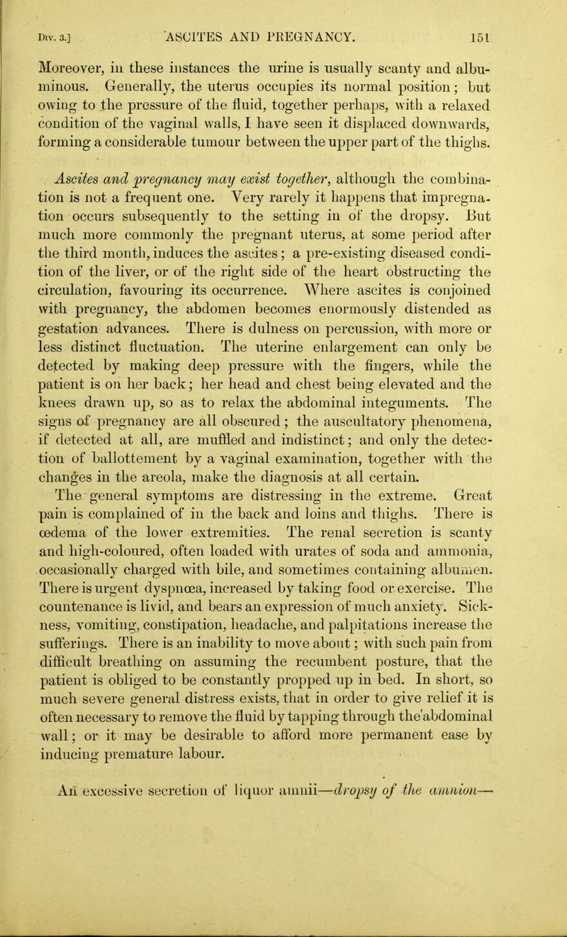 Moreover, in these instances the urine is usually scanty and albu- minous. Generally, the uterus occupies its normal position; but owing to the pressure of the fluid, together perhaps, with a relaxed condition of the vaginal walls, I have seen it displaced downwards, forming a considerable tumour between the upper part of the thighs. Ascites and pregnancy may exist together, although the combina- tion is not a frequent one. Very rarely it happens that impregna- tion occurs subsequently to the setting in of the dropsy. But much more commonly the pregnant uterus, at some period after the third month, induces the ascites; a pre-existing diseased condi- tion of the liver, or of the right side of the heart obstructing the circulation, favouring its occurrence. Where ascites is conjoined with pregnancy, the abdomen becomes enormously distended as gestation advances. There is dulness on percussion, with more or less distinct fluctuation. The uterine enlargement can only be defected by making deep pressure with the fingers, while the patient is on her back; her head and chest being elevated and the knees drawn up, so as to relax the abdominal integuments. The signs of pregnancy are all obscured; the auscultatory phenomena, if detected at all, are muffled and indistinct; and only the detec- tion of ballottement by a vaginal examination, together with the changes in the areola, make the diagnosis at all certain. The general symptoms are distressing in the extreme. Great pain is complained of in the back and loins and thighs. There is oedema of the lower extremities. The renal secretion is scanty and high-coloured, often loaded with urates of soda and ammonia, occasionally charged with bile, and sometimes containing albumen. There is urgent dyspnoea, increased by taking food or exercise. The countenance is livid, and bears an expression of much anxiety. Sick- ness, vomiting, constipation, headache, and palpitations increase the sufferings. There is an inability to move about; with such pain from difficult breathing on assuming the recumbent posture, that the patient is obliged to be constantly propped up in bed. In short, so much severe general distress exists, that in order to give relief it is often necessary to remove the fluid by tapping through the'abdominal wall; or it may be desirable to afford more permanent ease by inducing premature labour. An excessive secretion of liquor amnii-—dropsy of the amnion—