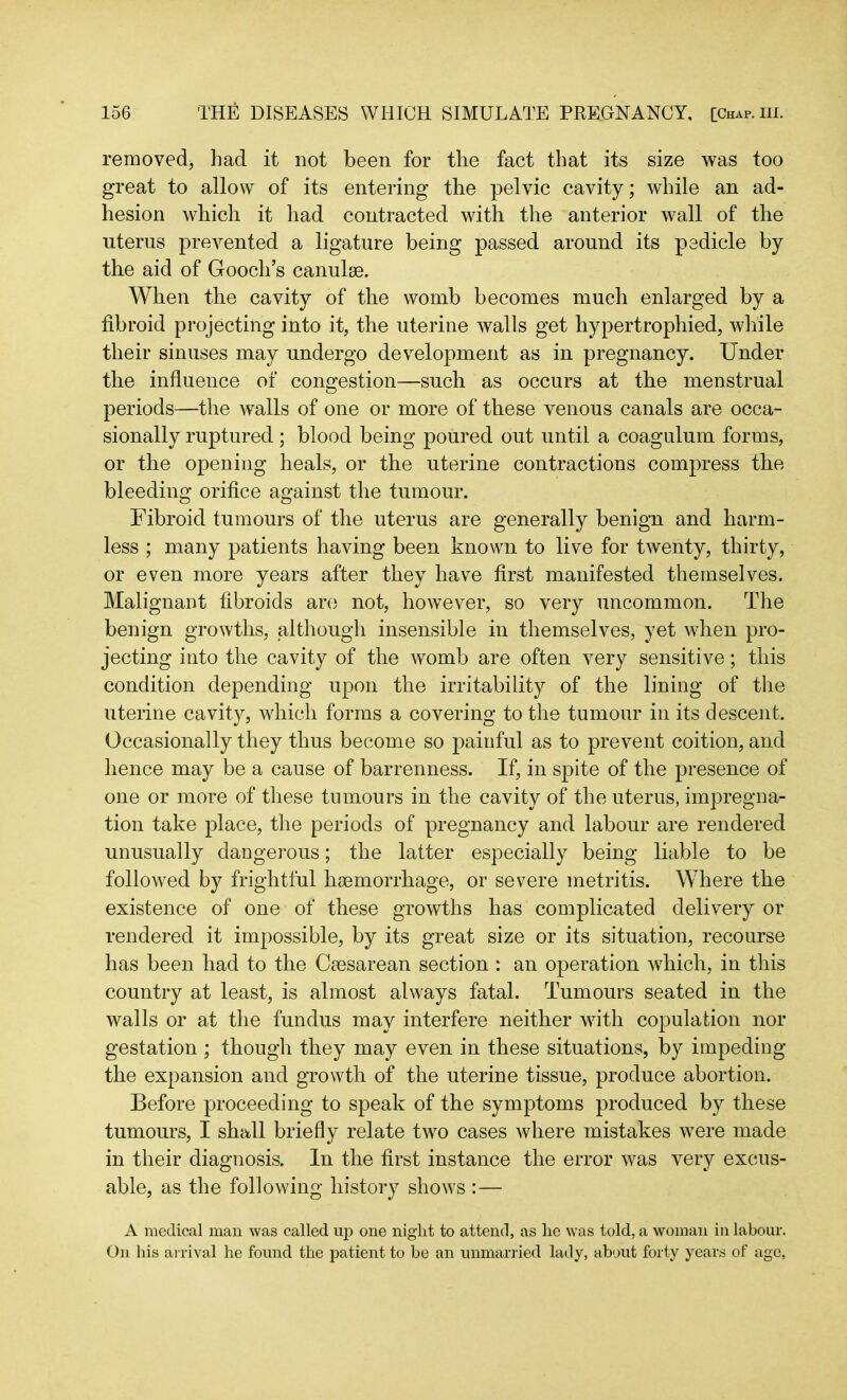 removed* had it not been for the fact that its size was too great to allow of its entering the pelvic cavity; while an ad- hesion which it had contracted with the anterior wall of the uterus prevented a ligature being passed around its pedicle by the aid of Gooch’s canulse. When the cavity of the womb becomes much enlarged by a fibroid projecting into it, the uterine walls get hypertrophied, while their sinuses may undergo development as in pregnancy. Under the influence of congestion—such as occurs at the menstrual periods—the walls of one or more of these venous canals are occa- sionally ruptured; blood being poured out until a coagulum forms, or the opening heals, or the uterine contractions compress the bleeding orifice against the tumour. Fibroid tumours of the uterus are generally benign and harm- less ; many patients having been known to live for twenty, thirty, or even more years after they have first manifested themselves. Malignant fibroids are not, however, so very uncommon. The benign growths, although insensible in themselves, yet when pro- jecting into the cavity of the womb are often very sensitive; this condition depending upon the irritability of the lining of the uterine cavity, which forms a covering to the tumour in its descent. Occasionally they thus become so painful as to prevent coition, and hence may be a cause of barrenness. If, in spite of the presence of one or more of these tumours in the cavity of the uterus, impregna- tion take place, the periods of pregnancy and labour are rendered unusually dangerous; the latter especially being liable to be followed by frightful haemorrhage, or severe metritis. Where the existence of one of these growths has complicated delivery or rendered it impossible, by its great size or its situation, recourse has been had to the Caesarean section : an operation which, in this country at least, is almost always fatal. Tumours seated in the walls or at the fundus may interfere neither with copulation nor gestation ; though they may even in these situations, by impeding the expansion and growth of the uterine tissue, produce abortion. Before proceeding to speak of the symptoms produced by these tumours, I shall briefly relate two cases where mistakes were made in their diagnosis. In the first instance the error was very excus- able, as the following history shows :— A medical man was called up one night to attend, as he was told, a woman in labour. On his arrival he found the patient to be an unmarried lady, about forty years of age,