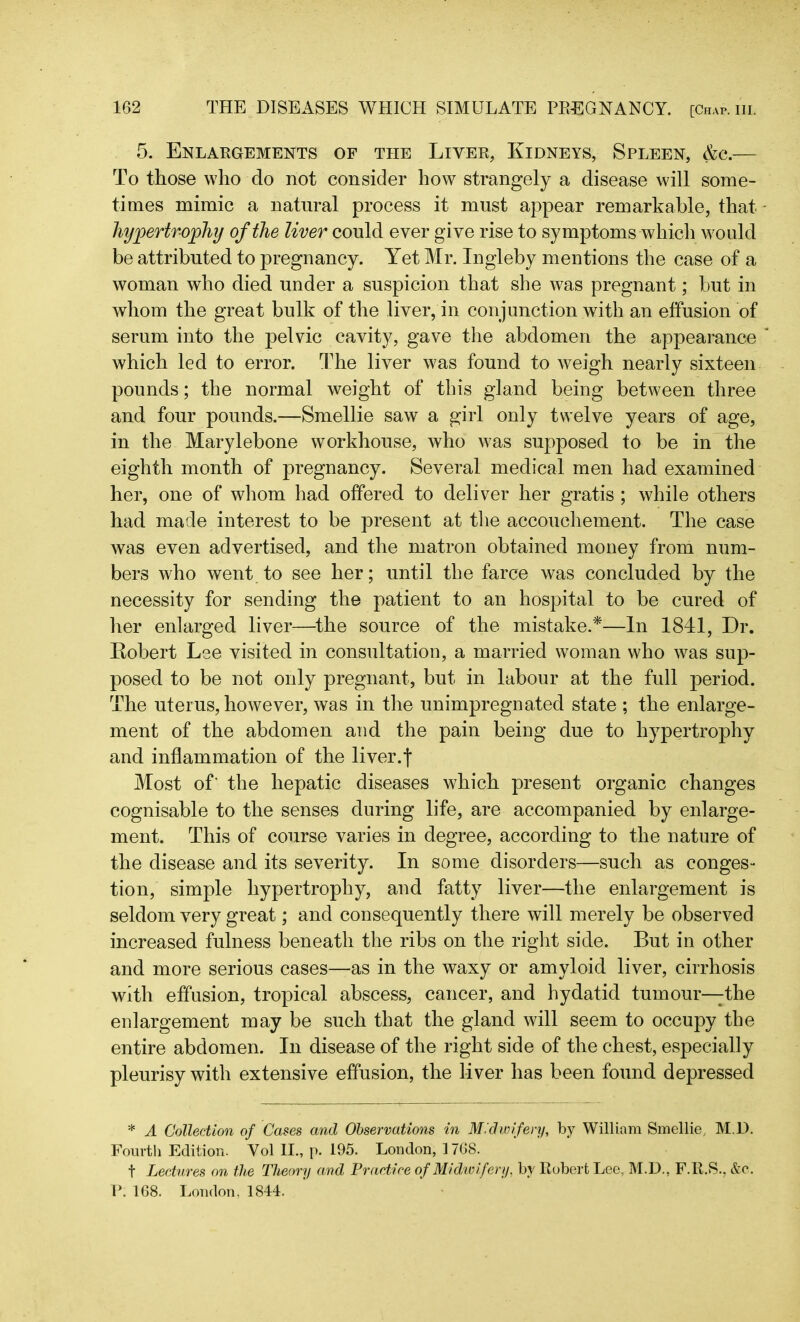 5. Enlargements of the Liter, Kidneys, Spleen, &c.— To those who do not consider how strangely a disease will some- times mimic a natural process it must appear remarkable, that hypertrophy of the liver could ever give rise to symptoms which would be attributed to pregnancy. Yet Mr. Ingleby mentions the case of a woman who died under a suspicion that she was pregnant; but in whom the great bulk of the liver, in conjunction with an effusion of serum into the pelvic cavity, gave the abdomen the appearance which led to error. The liver was found to weigh nearly sixteen pounds; the normal weight of this gland being between three and four pounds.—Smellie saw a girl only twelve years of age, in the Marylebone workhouse, who was supposed to be in the eighth month of pregnancy. Several medical men had examined her, one of whom had offered to deliver her gratis ; while others had made interest to be present at the accouchement. The case was even advertised, and the matron obtained money from num- bers who went to see her; until the farce was concluded by the necessity for sending the patient to an hospital to be cured of her enlarged liver—the source of the mistake.*—In 1841, Dr. Kobert Lee visited in consultation, a married woman who was sup- posed to be not only pregnant, but in labour at the full period. The uterus, however, was in the unimpregnated state ; the enlarge- ment of the abdomen and the pain being due to hypertrophy and inflammation of the liver.f Most of' the hepatic diseases which present organic changes cognisable to the senses during life, are accompanied by enlarge- ment. This of course varies in degree, according to the nature of the disease and its severity. In some disorders—such as conges- tion, simple hypertrophy, and fatty liver—the enlargement is seldom very great; and consequently there will merely be observed increased fulness beneath the ribs on the right side. But in other and more serious cases—as in the waxy or amyloid liver, cirrhosis with effusion, tropical abscess, cancer, and hydatid tumour—the enlargement may be such that the gland will seem to occupy the entire abdomen. In disease of the right side of the chest, especially pleurisy with extensive effusion, the liver has been found depressed * A Collection of Cases and Observations in Midwifery, by William Smellie, M l). Fourth Edition. Yol II., p. 195. London, 1708. t Lectures on the Theory and Practice of Midwifery, by Robert Lee, M.D., F.R.S., &c. P. 168. London, 1844.