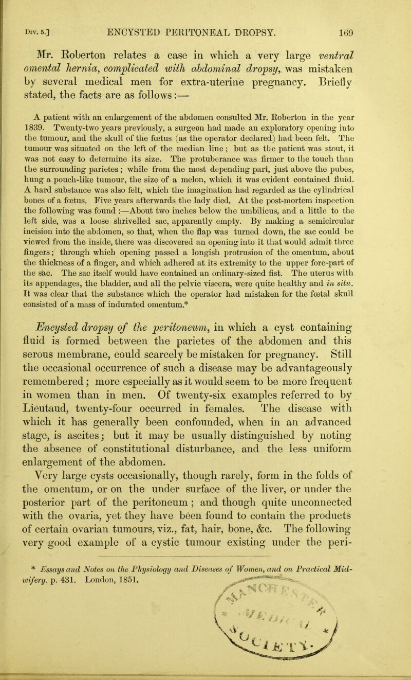 Mr. Roberton relates a case in which a very large ventral omental hernia, complicated with abdominal dropsy, was mistaken by several medical men for extra-uterine pregnancy. Briefly stated, the facts are as follows:— A patient with an enlargement of the abdomen consulted Mr. Roberton in the year 1839. Twenty-two years previously, a surgeon had made an exploratory opening into the tumour, and the skull of the foetus (as the operator declared) had been felt. The tumour was situated on the left of the median line ; but as tbe patient was stout, it was not easy to determine its size. The protuberance was firmer to the touch than the surrounding parietes ; while from the most depending part, just above the pubes, hung a pouch-like tumour, the size of a melon, which it was evident contained fluid. A hard substance was also felt, which the imagination had regarded as the cylindrical bones of a foetus. Five years afterwards the lady died. At the post-mortem inspection the following was found :—About two inches below the umbilicus, and a little to the left side, was a loose shrivelled sac, apparently empty. By making a semicircular incision into the abdomen, so that, when the flap was turned down, the sac could be viewed from the inside, there was discovered an opening into it that would admit three fingers; through which opening passed a longish protrusion of the omentum, about the thickness of a finger, and which adhered at its extremity to the upper fore-part of the s‘ac. The sac itself would have contained an ordinary-sized fist. The uterus with its appendages, the bladder, and all the pelvic viscera, were quite healthy and in situ. It was clear that the substance which the operator had mistaken for the foetal skull consisted of a mass of indurated omentum* Encysted dropsy of the peritoneum, in which a cyst containing fluid is formed between the parietes of the abdomen and this serous membrane, could scarcely be mistaken for pregnancy. Still the occasional occurrence of such a disease may be advantageously remembered; more especially as it would seem to be more frequent in women than in men. Of twenty-six examples referred to by Lieutaud, twenty-four occurred in females. The disease with which it has generally been confounded, when in an advanced stage, is ascites; but it may be usually distinguished by noting the absence of constitutional disturbance, and the less uniform enlargement of the abdomen. Very large cysts occasionally, though rarely, form in the folds of the omentum, or on the under surface of the liver, or under the posterior part of the peritoneum ; and though quite unconnected with the ovaria, yet they have been found to contain the products of certain ovarian tumours, viz., fat, hair, bone, &c. The following very good example of a cystic tumour existing under the peri- * Essays and Notes on the Physiology and Diseases of Women, and on Practical Mid- tvifery. p. 431. London, 1851. ^#0^****^ /<Vv- /«-y' K