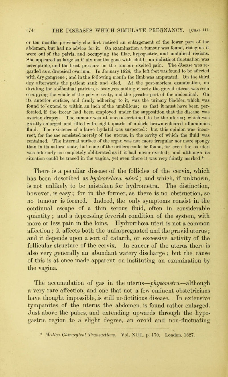 or ten months previously she first noticed an enlargement of the lower part of the abdomen, but had no advice for it. On examination a tumour was found, rising as it were out of the pelvis, and occupying the iliac, hypogastric, and umbilical regions. She appeared as large as if six months gone with child ; an indistinct fluctuation was perceptible, and the least pressure on the tumour excited pain. The disease was re- garded as a dropsical ovarium. In January 1824, the left foot was found to be affected with dry gangrene ; and in the following month the limb was amputated. On the third day afterwards the patient sank and died. At the post-mortem examination, on dividing the abdominal parietes, a body .resembling closely the gravid uterus was seen occupying the whole of the pelvic cavity, and the greater part of the abdominal. On its anterior surface, and firmly adhering to it, was the urinary bladder, which was found to  extend to within an inch of the umbilicus; so that it must have been per- forated, if the trocar had been employed under the supposition that the disease was ovarian dropsy. The tumour was at once ascertained to be the uterus; which was greatly enlarged and filled with eight quarts of a dark brown-coloured albuminous fluid. The existence of a large hydatid was suspected: but this opinion was incor- rect, for the sac consisted merely of the uterus, in the cavity of which the fluid was contained. The internal surface of the organ was not more irregular nor more spongy than in its natural state, but none of the orifices could be found, for even the os uteri was interiorly as completely obliterated as if it had never existed; and although its situation could be traced in the vagina, yet even there it was very faintly marked* There is a peculiar disease of the follicles of the cervix, which has been described as hydrorrhota uteri; and which, if unknown, is not unlikely to be mistaken for hydrometra. The distinction, however, is easy; for in the former, as there is no obstruction, so no tumour is formed. Indeed, the only symptoms consist in the continual escape of a thin serous fluid, often in considerable quantity ; and a depressing feverish condition of the system, with more or less pain in the loins. Hydrorrhoea uteri is not a common affection ; it affects both the unimpregnated and the gravid uterus; and it depends upon a sort of catarrh, or excessive activity of the follicular structure of the cervix. In cancer of the uterus there is also very generally an abundant watery discharge ; but the cause of this is at once made apparent on instituting an examination by the vagina. The accumulation of gas in the uterus—physometra—although a very rare affection, and one that not a few eminent obstetricians have thought impossible, is still no fictitious disease. In extensive tympanites of the uterus the abdomen is found rather enlarged. Just above the pubes, and extending upwards through the hypo- gastric region to a slight degree, an ovoid and non-fluctuating * Medico-Chirurgical Transactions. Yol. XIII., p. 170. London, 1827.