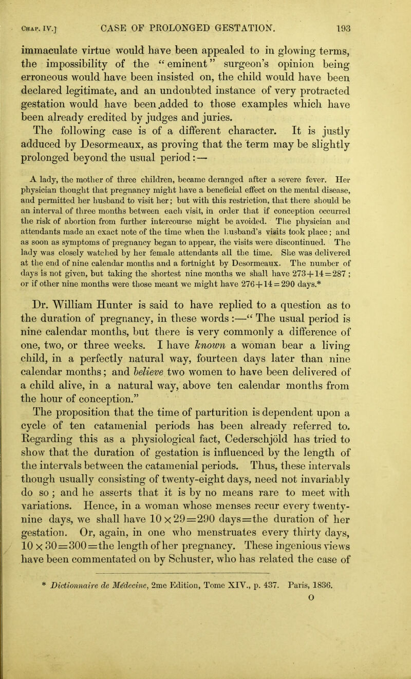 immaculate virtue would have been appealed to in glowing terms, the impossibility of the “ eminent ” surgeon’s opinion being erroneous would have been insisted on, the child would have been declared legitimate, and an undoubted instance of very protracted gestation would have been .added to those examples which have been already credited by judges and juries. The following case is of a different character. It is justly adduced by Desormeaux, as proving that the term may be slightly prolonged beyond the usual period: — A lady, the mother of three children, became deranged after a severe fever. Her physician thought that pregnancy might have a beneficial effect on the mental disease, and permitted her husband to visit her; but with this restriction, that there should be an interval of three months between each visit, in order that if conception occurred the risk of abortion from further intercourse might be avoided. The physician and attendants made an exact note of the time when the husband’s visits took place; and as soon as symptoms of pregnancy began to appear, the visits were discontinued. The lady was closely watched by her female attendants all the time. She was delivered at the end of nine calendar months and a fortnight by Desormeaux. The number of days is not given, but taking the shortest nine months we shall have 273+14 = 287 ; or if other nine months were those meant we might have 276+14 = 290 days.* Dr. William Hunter is said to have replied to a question as to the duration of pregnancy, in these words :—“ The usual period is nine calendar months, but there is very commonly a difference of one, two, or three weeks. I have Iznown a woman bear a living child, in a perfectly natural way, fourteen days later than nine calendar months; and believe two women to have been delivered of a child alive, in a natural way, above ten calendar months from the hour of conception.” The proposition that the time of parturition is dependent upon a cycle of ten catamenial periods has been already referred to. Kegarding this as a physiological fact, Cederschjold has tried to show that the duration of gestation is influenced by the length of the intervals between the catamenial periods. Thus, these intervals though usually consisting of twenty-eight days, need not invariably do so ; and he asserts that it is by no means rare to meet with variations. Hence, in a woman whose menses recur every twenty- nine days, we shall have 10x29=290 days=the duration of her gestation. Or, again, in one who menstruates every thirty days, 10 x 30=300=the length of her pregnancy. These ingenious views have been commentated on by Schuster, who has related the case of * Dictionnctire de Medecine, 2me Edition, Tome XIV., p. 437. Paris, 1836. O