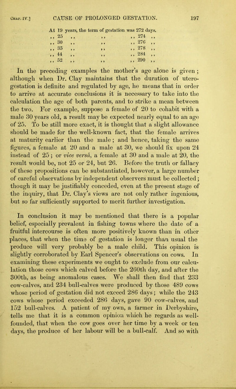 At 19 years, the term of gestation was 272 days. ,, 25 ,, ,, ,, 274 ,, ,, 30 ,, 35 ,, 41 .. 52 ,, 276 ,, ,,278 ,, ,, 284 ,, ,,290 ,, In the preceding examples the mother’s age alone is given ; although when Dr. Clay maintains that the duration of utero- gestation is definite and regulated by age, he means that in order to arrive at accurate conclusions it is necessary to take into the calculation the age of both parents, and to strike a mean between the two. For example, suppose a female of 20 to cohabit with a male 30 years old, a result may be expected nearly equal to an age of 25. To be still more exact, it is thought that a slight allowance should be made for the well-known fact, that the female arrives at maturity earlier than the male; and hence, taking the same figures, a female at 20 and a male at 30, we should fix upon 24 instead of 25 ; or vice versa, a female at 30 and a male at 20, the result would be, not 25 or 24, but 26. Before the truth or fallacy of these propositions can be substantiated, however, a large number of careful observations by independent observers must be collected; though it may be justifiably conceded, even at the present stage of the inquiry, that Dr. Clay’s views are not only rather ingenious, but so far sufficiently supported to merit further investigation. In conclusion it may be mentioned that there is a popular belief, especially prevalent in fishing towns where the date of a fruitful intercourse is often more positively known than in other places, that when the time of gestation is longer than usual the produce will very probably be a male child. This opinion is slightly corroborated by Earl Spencer’s observations on cows. In examining these experiments we ought to exclude from our calcu- lation those cows which calved before the 260th day, and after the 300th, as being anomalous cases. We shall then find that 233 cow-calves, and 234 bull-calves were produced by those 489 cows whose period of gestation did not exceed 286 days; while the 243 cows whose period exceeded 286 days, gave 90 cow-calves, and 152 bull-calves. A patient of my own, a farmer in Derbyshire, tells me that it is a common opinion which he regards as well- founded, that when the cow goes over her time by a week or ten days, the produce of her labour will be a bull-calf. And so with