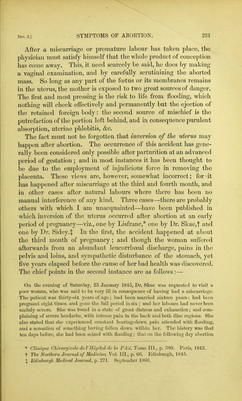 After a miscarriage or premature labour has taken place, the physician must satisfy himself that the whole product of conception has come away. This, it need scarcely be said, he does by making a vaginal examination, and by carefully scrutinizing the aborted mass. So long as any part of the foetus or its membranes remains in the uterus, the mother is exposed to two great sources of danger. The first and most pressing is the risk to life from flooding, which nothing will check effectively and permanently but the ejection of the retained foreign body: the second source of mischief is the putrefaction of the portion left behind, and in consequence purulent absorption, uterine phlebitis, &c. The fact must not be forgotten that inversion of the uterus may happen after abortion. The occurrence of this accident has gene- rally been considered only possible after parturition at an advanced period of gestation ; and in most instances it has been thought to be due to the employment of injudicious force in removing the placenta. These views are, however, somewhat incorrect; for-it has happened after miscarriage at the third and fourth month, and in other cases after natural labours where there has been no manual interference of any kind. Three cases—there are probably others with which I am unacquainted—have been published in which inversion of the uterus occurred after abortion at an early period of pregnancy—viz., one by Lisfranc,* one by Dr. Skae,t and one by Dr. Sidey.J In the first, the accident happened at about the third month of pregnancy ; and though the woman suffered afterwards from an abundant leucorrhceal discharge, pains in the pelvis and loins, and sympathetic disturbance of the stomach, yet five years elapsed before the cause of her bad health was discovered. The chief points in the second instance are as follows:— On the evening of Saturday, 25 January 1845, Dr. Skae was requested to visit a poor woman, who was said to be very ill in consequence of having had a miscarriage. The patient was thirty-six years of age ; had been married sixteen years ; had been pregnant eight times, and gone the full period in six ; and her labours had never been unduly severe. She was found in a state of great distress and exhaustion; and com- plaining of severe headache, with intense pain in the back and both iliac regions. She also stated that she experienced constant bearing-down pain attended with flooding, and a sensation of something having fallen down within her. The history was that ten days before, she had been seized with flooding; that on the following day abortion * Clinique Cliirurgicale de VHopital de la Pitie, Tome III., p. 380. Paris, 1843. f The Northern Journal of Medicine, Yol. III., p. 66. Edinburgh, 1845. X Edinburgh Medical Journal, p. 271. September 1866.