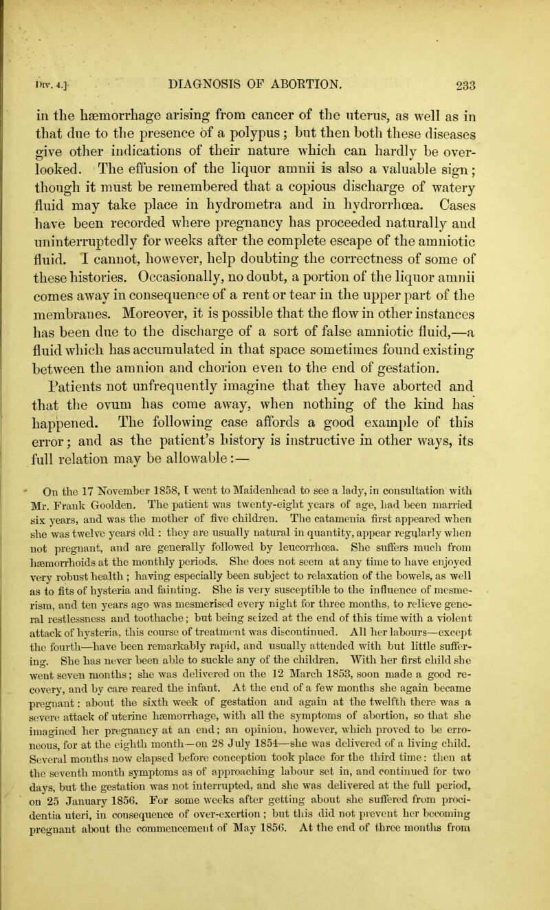 in the hsemorrhage arising from cancer of the uterus, as well as in that due to the presence of a polypus ; but then both these diseases give other indications of their nature which can hardly be over- looked. The effusion of the liquor amnii is also a valuable sign; though it must be remembered that a copious discharge of watery fluid may take place in hydrometra and in hydrorrhoea. Cases have been recorded where pregnancy has proceeded naturally and uninterruptedly for weeks after the complete escape of the amniotic fluid. T cannot, however, help doubting the correctness of some of these histories. Occasionally, no doubt, a portion of the liquor amnii comes away in consequence of a rent or tear in the upper part of the membranes. Moreover, it is possible that the flow in other instances has been due to the discharge of a sort of false amniotic fluid,—a fluid which has accumulated in that space sometimes found existing between the amnion and chorion even to the end of gestation. Patients not unfrequently imagine that they have aborted and that the ovum has come away, when nothing of the kind has happened. The following case affords a good example of this error; and as the patient’s history is instructive in other ways, its full relation may be allowable:— On the 17 November 1858, t went to Maidenhead to see a lady, in consultation with Mr. Frank Goolden. The patient was twenty-eight years of age, had been married six years, and was the mother of five children. The catamenia first appeared when she was twelve years old : they are usually natural in quantity, appear regularly when not pregnant, and are generally followed by leucorrhoea. She suffers much from haemorrhoids at the monthly periods. She does not seem at any time to have enjoyed very robust health ; having especially been subject to relaxation of the bowels, as well as to fits of hysteria and fainting. She is very susceptible to the influence of mesme- rism, and ten years ago was mesmerised every night for three months, to relieve gene- ral restlessness and toothache; but being seized at the end of this time with a violent attack of hysteria, this course of treatment was discontinued. All her labours—except the fourth—have been remarkably rapid, and usually attended with but little suffer- ing. She has never been able to suckle any of the children. With her first child she went seven months; she was delivered on the 12 March 1853, soon made a good re- covery, and by care reared the infant. At the end of a few months she again became pregnant: about the sixth week of gestation and again at the twelfth there was a severe attack of uterine hsemorrhage, with all the symptoms of abortion, so that she imagined her pregnancy at an end; an opinion, however, which proved to be erro- neous, for at the eighth month —on 28 July 1854—she was delivered of a living child. Several months now elapsed before conception took place for the third time: then at the seventh month symptoms as of approaching labour set in, and continued for two days, but the gestation was not interrupted, and she was delivered at the full period, on 25 January 1856. For some weeks after getting about she suffered from proci- dentia uteri, in consequence of over-exertion; but this did not prevent her becoming pregnant about the commencement of May 1856. At the end of three months from